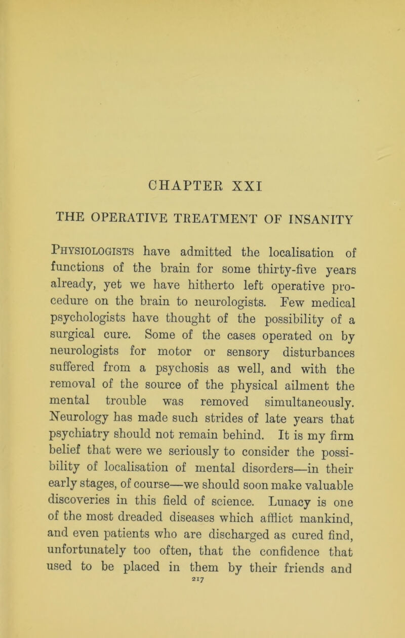 THE OPERATIVE TREATMENT OF INSANITY Physiologists have admitted the localisation of functions of the brain for some thirty-five years already, yet we have hitherto left operative pro- cedure on the brain to neurologists. Few medical psychologists have thought of the possibility of a surgical cure. Some of the cases operated on by neurologists for motor or sensory disturbances suffered from a psychosis as well, and with the removal of the source of the physical ailment the mental trouble was removed simultaneously. Neurology has made such strides of late years that psychiatry should not remain behind. It is my firm belief that were we seriously to consider the possi- bility of localisation of mental disorders—in their early stages, of course—we should soon make valuable discoveries in this field of science. Lunacy is one of the most dreaded diseases which afflict mankind, and even patients who are discharged as cured find, unfortunately too often, that the confidence that used to be placed in them by their friends and