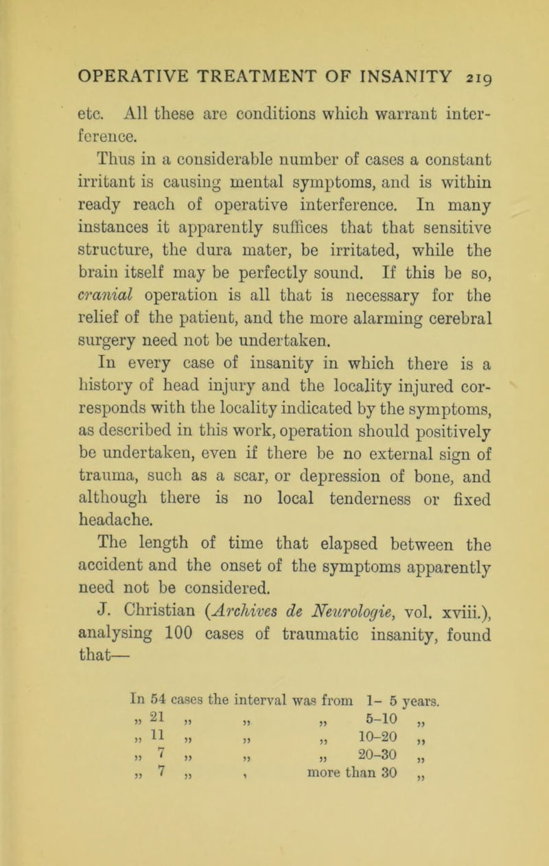 etc. All these are conditions which warrant inter- ference. Thus in a considerable number of cases a constant irritant is causing mental symptoms, and is within ready reach of operative interference. In many instances it apparently suffices that that sensitive structure, the dura mater, be irritated, while the brain itself may be perfectly sound. If this be so, cranial operation is all that is necessary for the relief of the patient, and the more alarming cerebral surgery need not be undertaken. In every case of insanity in which there is a history of head injury and the locality injured cor- responds with the locality indicated by the symptoms, as described in this work, operation should positively be undertaken, even if there be no external sign of trauma, such as a scar, or depression of bone, and although there is no local tenderness or fixed headache. The length of time that elapsed between the accident and the onset of the symptoms apparently need not be considered. J. Christian (Archives de Neurologic, vol. xviii.), analysing 100 cases of traumatic insanity, found that— In 54 cases the interval was from 1- 5 years. 21 JJ 55 )) 11 5) 55 )) 7 J) 55 7 5) 1 „ 5-10 „ 10-20 „ 20-30 more than 30 5) J)