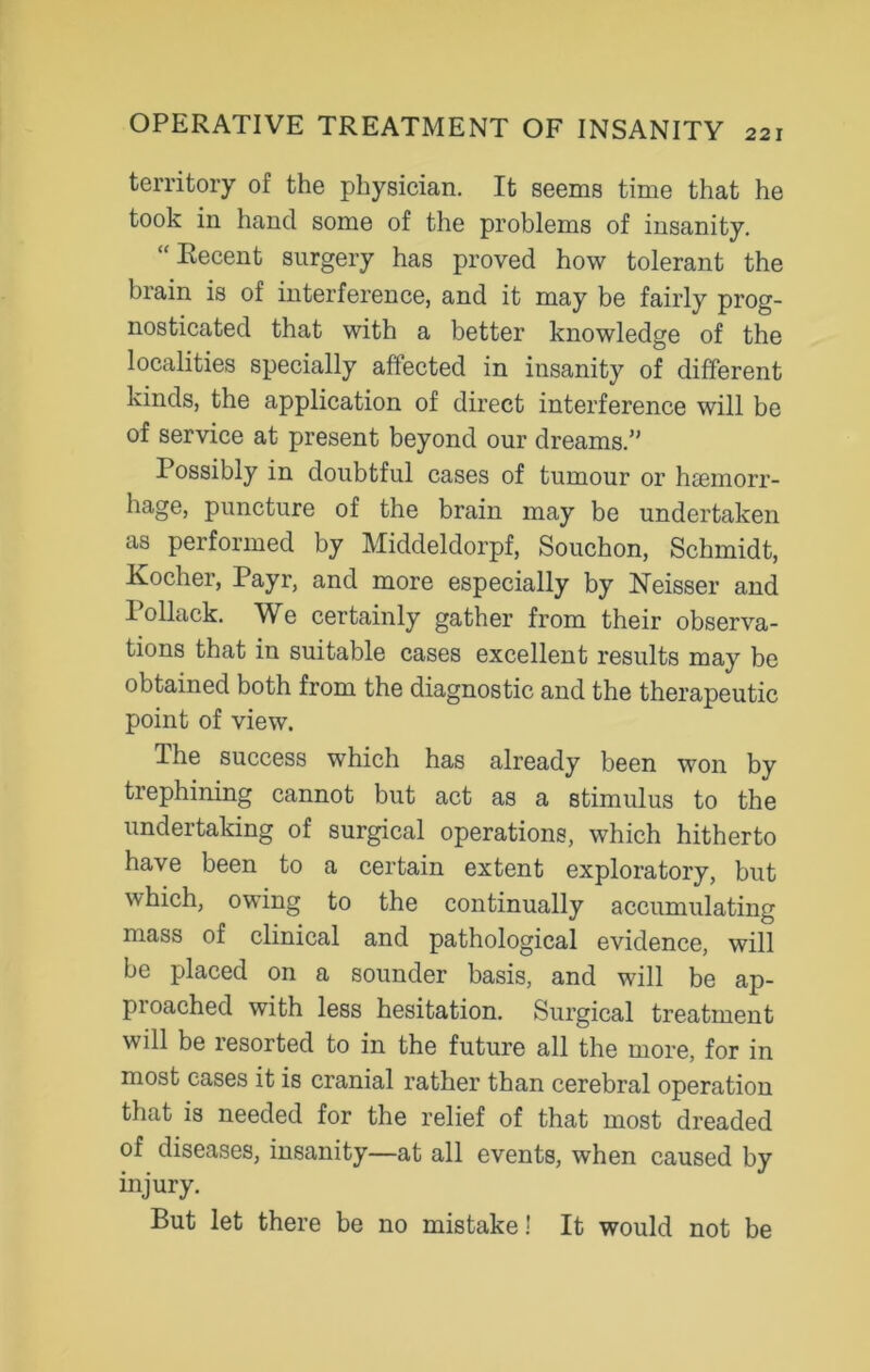 territory of the physician. It seems time that he took in hand some of the problems of insanity. “Recent surgery has proved how tolerant the brain is of interference, and it may be fairly prog- nosticated that with a better knowledge of the localities specially affected in insanity of different kinds, the application of direct interference will be of service at present beyond our dreams.” Possibly in doubtful cases of tumour or haemorr- hage, puncture of the brain may be undertaken as performed by Middeldorpf, Souchon, Schmidt, Kocher, Payr, and more especially by Neisser and 1 ollack. We certainly gather from their observa- tions that in suitable cases excellent results may be obtained both from the diagnostic and the therapeutic point of view. The success which has already been won by trephining cannot but act as a stimulus to the undertaking of surgical operations, which hitherto have been to a certain extent exploratory, but which, owing to the continually accumulating mass of clinical and pathological evidence, will be placed on a sounder basis, and will be ap- pioached with less hesitation. Surgical treatment will be resorted to in the future all the more, for in most cases it is cranial rather than cerebral operation that is needed for the relief of that most dreaded of diseases, insanity—at all events, when caused by injury. But let there be no mistake! It would not be