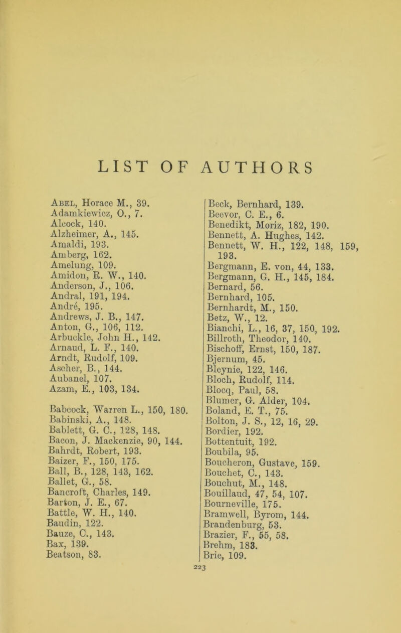 LIST OF AUTHORS Abel, Horace M., 39. Adamkiewicz, 0., 7. Aleock, 140. Alzheimer, A., 145. Amaldi, 193. Am berg, 162. Amelung, 109. Amidon, R. W., 140. Anderson, J., 106. Andral, 191, 194. Andre, 195. Andrews, J. B., 147. Anton, G., 106, 112. Arbuckle, John H., 142. Arnaud, L. F., 140. Arndt, Rudolf, 109. Ascher, B., 144. Aubanel, 107. Azam, E., 103, 134. Babcock, Warren L., 150, ISO. Babinski, A., 148. Bablett, G. C., 128, 148. Bacon, J. Mackenzie, 90, 144. Bahrdt, Robert, 193. Baizer, F., 150, 175. Ball, B., 128, 143, 162. Ballet, G., 58. Bancroft, Charles, 149. Barton, J. E., 67. Battle, W. H., 140. Baudin, 122. Bauze, C., 143. Bax, 139. | Beck, Bernhard, 139. Beovor, C. E., 6. Benedikt, Moriz, 182, 190. Bennett, A. Hughes, 142. Bennett, W. H., 122, 148, 159 193. Bergmann, E. von, 44, 133. Bergmann, G. H., 145, 184. Bernard, 56. Bernhard, 105. Bernhardt, M., 150. Betz, W., 12. Bianchi, L., 16, 37, 150, 192. Billroth, Theodor, 140. Bischoff, Ernst, 150, 187. Bjernum, 45. Bleynie, 122, 146. Bloch, Rudolf, 114. Blocq, Paul, 58. Blumer, G. Alder, 104. Boland, E. T., 75. Bolton, J. S., 12, 16, 29. Bordier, 192. Bottentuit, 192. Boubila, 95. Boucheron, Gustave, 159. Bouchet, C., 143. Bouchut, M., 148. Bouillaud, 47, 54, 107. Bourn eville, 175. Bramwell, Byrom, 144. Brandenburg, 53. Brazier, F., 55, 58. Brehm, 183.