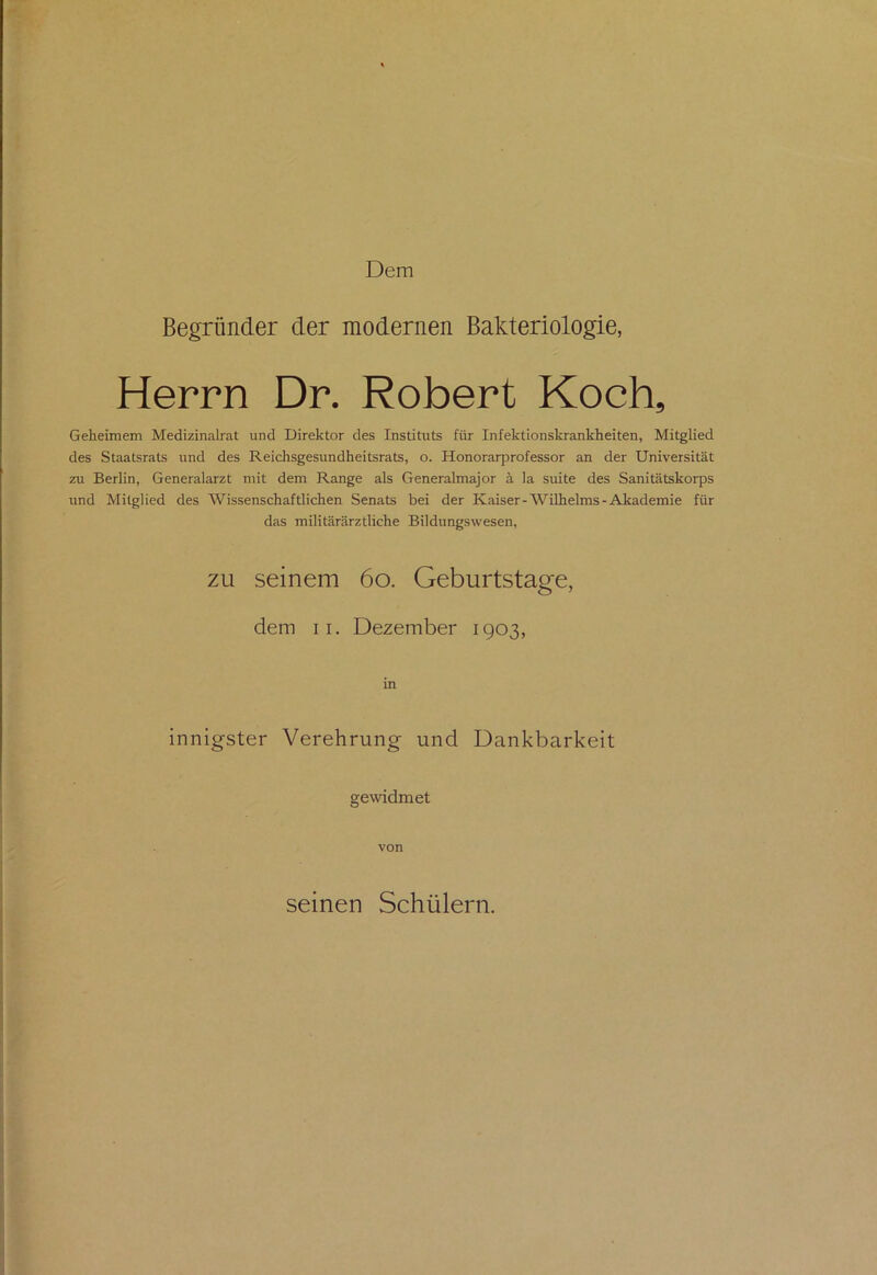 Dem Begründer der modernen Bakteriologie, Herrn Dr. Robert Koch, Geheimem Medizinalrat und Direktor des Instituts für Infektionskrankheiten, Mitglied des Staatsrats und des Reichsgesundheitsrats, o. Honorarprofessor an der Universität zu Berlin, Generalarzt mit dem Range als Generalmajor ä la suite des Sanitätskorps und Mitglied des Wissenschaftlichen Senats bei der Kaiser-Wilhelms-Akademie für das militärärztliche Bildungswesen, zu seinem 60. Geburtstage, dem ii. Dezember 1903, in innigster Verehrung und Dankbarkeit gewidmet von seinen Schülern.