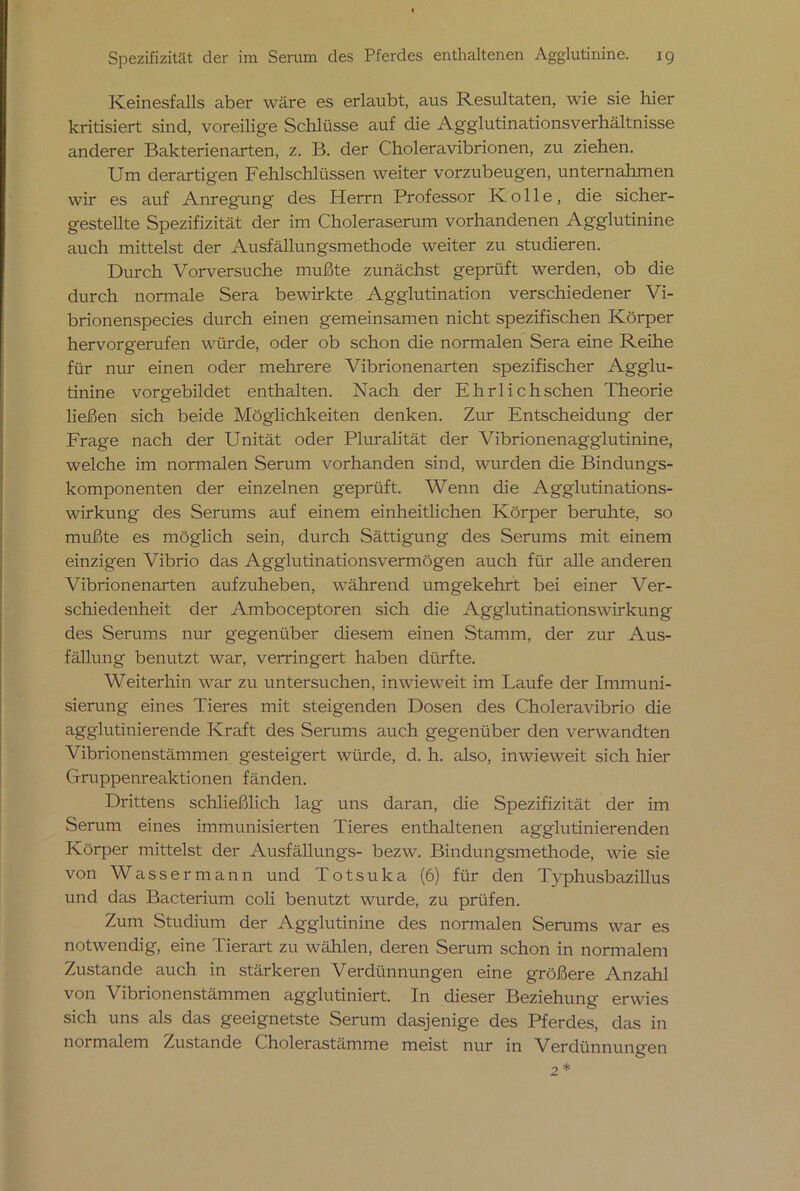 Keinesfalls aber wäre es erlaubt, aus Resultaten, wie sie hier kritisiert sind, voreilige Schlüsse auf die Agglutinationsverhältnisse anderer Bakterienarten, z. B. der Choleravibrionen, zu ziehen. Um derartigen Fehlschlüssen weiter vorzubeugen, unternahmen wir es auf Anregung des Herrn Professor K o 11 e, die sicher- gestellte Spezifizität der im Choleraserum vorhandenen Agglutinine auch mittelst der Ausfällungsmethode weiter zu studieren. Durch Vorversuche mußte zunächst geprüft werden, ob die durch normale Sera bewirkte Agglutination verschiedener Vi- brionenspecies durch einen gemeinsamen nicht spezifischen Körper hervorgerufen würde, oder ob schon die normalen Sera eine Reihe für nur einen oder mehrere Vibrionenarten spezifischer Agglu- tinine vorgebildet enthalten. Nach der Ehrlichschen Theorie ließen sich beide Möglichkeiten denken. Zur Entscheidung der Frage nach der Unität oder Pluralität der Vibrionenagglutinine, welche im normalen Serum vorhanden sind, wurden die Bindungs- komponenten der einzelnen geprüft. Wenn die Agglutinations- wirkung des Serums auf einem einheitlichen Körper beruhte, so mußte es möglich sein, durch Sättigung des Serums mit einem einzigen Vibrio das Agglutinationsvermögen auch für alle anderen Vibrionenarten aufzuheben, während umgekehrt bei einer Ver- schiedenheit der Amboceptoren sich die Agglutinationswirkung des Serums nur gegenüber diesem einen Stamm, der zur Aus- fällung benutzt war, verringert haben dürfte. Weiterhin war zu untersuchen, inwieweit im Laufe der Immuni- sierung eines Tieres mit steigenden Dosen des Choleravibrio die agglutinierende Kraft des Serums auch gegenüber den verwandten Vibrionenstämmen gesteigert würde, d. h. also, inwieweit sich hier Gruppenreaktionen fänden. Drittens schließlich lag uns daran, die Spezifizität der im Serum eines immunisierten Tieres enthaltenen agglutinierenden Körper mittelst der Ausfällungs- bezw. Bindungsmethode, wie sie von Wassermann und Totsuka (6) für den Typhusbazillus und das Bacterium coli benutzt wurde, zu prüfen. Zum Studium der Agglutinine des normalen Serums war es notwendig, eine Tierart zu wählen, deren Serum schon in normalem Zustande auch in stärkeren Verdünnungen eine größere Anzahl von Vibrionenstämmen agglutiniert. In dieser Beziehung erwies sich uns als das geeignetste Serum dasjenige des Pferdes, das in normalem Zustande Cholerastämme meist nur in Verdünnungen 2 *