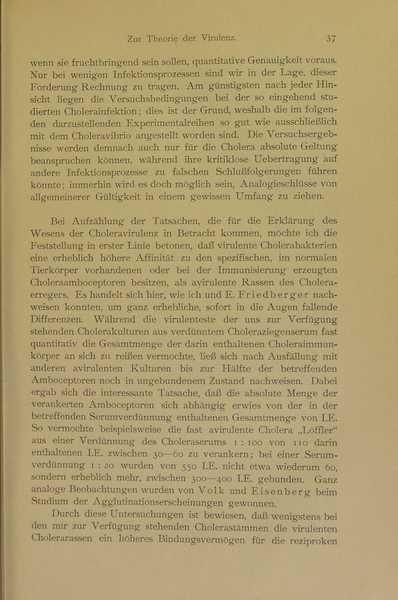 wenn sie fruchtbringend sein sollen, quantitative Genauigkeit voraus. Nur bei wenigen Infektionsprozessen sind wir in der Lage, dieser Forderung Rechnung zu tragen. Am günstigsten nach jeder Hin- sicht liegen die Versuchsbedingungen bei der so eingehend stu- dierten Cholerainfektion; dies ist der Grund, weshalb die im folgen- den darzustellenden Experimentalreihen so gut wie ausschließlich mit dem Choleravibrio angestellt worden sind. Die Versuchsergeb- nisse werden demnach auch nur für die Cholera absolute Geltung' beanspruchen können, während ihre kritiklose Uebertragung auf andere Infektionsprozesse zu falschen Schlußfolgerungen führen könnte; immerhin wird es doch möglich sein, Analogieschlüsse von allgemeinerer Gültigkeit in einem gewissen Umfang zu ziehen. Bei Aufzählung der Tatsachen, che für die Erklärung des Wesens der Choleravirulenz in Betracht kommen, möchte ich die Feststellung in erster Linie betonen, daß virulente Cholerabakterien eine erheblich höhere Affinität zu den spezifischen, im normalen Tierkörper vorhandenen oder bei der Immunisierung erzeugten Choleraamboceptoren besitzen, als avirulente Rassen des Cholera- erregers. Es handelt sich hier, wie ich und E. Friedberger nach- weisen konnten, um ganz erhebliche, sofort in die Augen fallende Differenzen. Während die virulenteste der uns zur Verfügung stehenden Cholerakulturen aus verdünntem Choleraziegenserum fast quantitativ die Gesamtmenge der darin enthaltenen Choleraimmun- körper an sich zu reißen vermochte, ließ sich nach Ausfällung mit anderen avirulenten Kulturen bis zur Hälfte der betreffenden Amboceptoren noch in ungebundenem Zustand nachweisen. Dabei ergab sich die interessante Tatsache, daß die absolute Menge der verankerten Amboceptoren sich abhängig erwies von der in der betreffenden Serum Verdünnung enthaltenen Gesamtmenge von I.E. .So vermochte beispielsweise die fast avirulente Cholera „Löffler“ aus einer Verdünnung des Choleraserums i : ioo von no darin enthaltenen I.E. zwischen 30—60 zu verankern; bei einer Serum- verdünnung 1 : 20 wurden von 550 I.E. nicht etwa wiederum 60, sondern erheblich mehr, zwischen 300—400 I.E. gebunden. Ganz analoge Beobachtungen wurden von Volk und Eisenberg beim Studium der Agglutinationserscheinungen gewonnen. Durch diese Untersuchungen ist bewiesen, daß wenigstens bei den mir zur Verfügung stehenden Cholerastämmen die virulenten Cholerarassen ein höheres Bindungsvermög'en für die reziproken