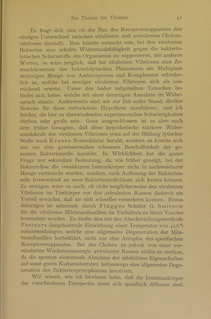 Es fragt sich nun, ob der Bau des Receptorenapparates den einzigen Unterschied zwischen virulenten und avirulenten Cholera- vibrionen darstellt. Man könnte versucht sein, bei den virulenten Bakterien eine erhöhte Widerstandsfähigkeit gegen die bakterio- lytischen Schutzstoffe des Organismus zu supponieren, mit anderen Worten, es wäre möglich, daß bei virulenten Vibrionen zum Zu- standekommen des bakteriolytisclren Phänomens ein Multiplum derjenigen Menge von Amboceptoren und Komplement erforder- lich ist, welche bei weniger virulenten Vibrionen sich als aus- reichend erweist. Unter den bisher mitgeteilten Tatsachen be- findet sich keine, welche mit einer derartigen Annahme im Wider- spruch stände. Andererseits sind wir zur Zeit außer Stand, direkte Beweise für diese verlockende Hypothese anzuführen, und ich fürchte, die hier zu überwindenden experimentellen Schwierigkeiten dürften sehr große sein. Ganz ausgeschlossen ist es aber nach dem früher Gesagten, daß diese hypothetische stärkere Wider- standskraft der virulenten Vibrionen etwa auf der Bildung lytischer Stoffe nach Kruses Nomenklatur beruht, sondern es könnte sich nur um eine gewissermaßen robustere Beschaffenheit der ge- samten Bakterienzelle handeln. In Wirklichkeit hat die ganze Frage nur sekundäre Bedeutung, da, wie früher gezeigt, bei der Balcteriolyse die verankerten Immunkörper nicht in nachweisbarer Menge verbraucht werden, sondern, nach Auflösung der Bakterien- zelle freiwerdend an neue Bakterienindividuen sich ketten können. Zu erwägen wäre es auch, ob nicht möglicherweise den virulenten Vibrionen im Tierkörper vor den avirulenten Rassen dadurch ein Vorteil erwächst, daß sie sich schneller vermehren können. Etwas derartiges ist seinerzeit durch Flügges Schüler G. Smirnow für die virulenten Milzbrandbazillen im Verhältnis zu ihren Vaccins konstatiert worden. Es dürfte dies mit der Abschwächungsmethode Pasteurs (langdauernde Einwirkung einer Temperatur von 42,6°) Zusammenhängen, welche eine allgemeine Degeneration der Milz- brandbazillen herbeiführt, nicht nur eine Atrophie des spezifischen Receptorenapparates. Bei der Cholera ist jedoch von einer ver- minderten Wachstumsenergie avirulenter Rassen nichts zu merken, da die spontan eintretende Abnahme der infektiösen Eigenschaften auf sonst guten Kultursubstraten keineswegs eine allgemeine Dege- neration des Bakterienprotoplasmas involviert. Wir wissen, wie ich bewiesen habe, daß die Immmunkörper der verschiedenen Tierspecies unter sich spezifisch different sind.