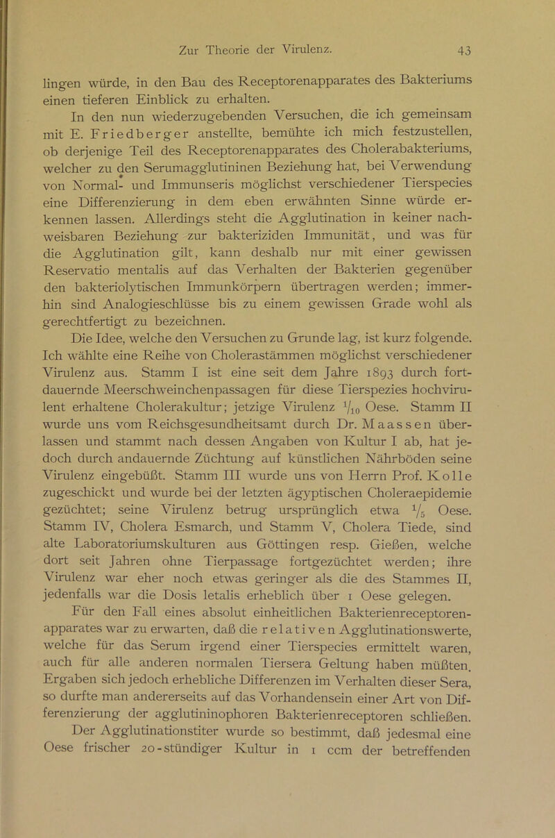 lingen würde, in den Bau des Receptorenapparates des Bakteriums einen tieferen Einblick zu erhalten. In den nun wiederzugebenden Versuchen, die ich gemeinsam mit E. Friedberger anstellte, bemühte ich mich festzustellen, ob derjenige Teil des Receptorenapparates des Cholerabakteriums, welcher zu den Serumagglutininen Beziehung hat, bei Verwendung von Normal- und Immunseris möglichst verschiedener Tierspecies eine Differenzierung in dem eben erwähnten Sinne würde er- kennen lassen. Allerdings steht die Agglutination in keiner nach- weisbaren Beziehung zur bakteriziden Immunität, und was für die Agglutination gilt, kann deshalb nur mit einer gewissen Reservatio mentalis auf das Verhalten der Bakterien gegenüber den bakteriolytischen Immunkörpern übertragen werden; immer- hin sind Analogieschlüsse bis zu einem gewissen Grade wohl als gerechtfertigt zu bezeichnen. Die Idee, welche den Versuchen zu Grunde lag, ist kurz folgende. Ich wählte eine Reihe von Cholerastämmen möglichst verschiedener Virulenz aus. Stamm I ist eine seit dem Jahre 1893 durch fort- dauernde Meerschweinchenpassagen für diese Tierspezies hochviru- lent erhaltene Cholerakultur; jetzige Virulenz 1/10 Oese. Stamm II wurde uns vom Reichsgesundheitsamt durch Dr. M a a s s e n über- lassen und stammt nach dessen Angaben von Kultur I ab, hat je- doch durch andauernde Züchtung auf künstlichen Nährböden seine Virulenz eingebüßt. Stamm III wurde uns von Herrn Prof. Rolle zugeschickt und wurde bei der letzten ägyptischen Choleraepidemie gezüchtet; seine Virulenz betrug ursprünglich etwa 1/-0 Oese. Stamm IV, Cholera Esmarch, und Stamm V, Cholera Tiede, sind alte Laboratoriumskulturen aus Göttingen resp. Gießen, welche dort seit Jahren ohne Tierpassage fortgezüchtet werden; ihre Virulenz war eher noch etwas geringer als die des Stammes II, jedenfalls war die Dosis letalis erheblich über 1 Oese gelegen. Für den Fall eines absolut einheitlichen Bakterienreceptoren- apparates war zu erwarten, daß die r e 1 a t i v e n Agglutinationswerte, welche für das Serum irgend einer Tierspecies ermittelt waren, auch für alle anderen normalen Tiersera Geltung haben müßten. Ergaben sich jedoch erhebliche Differenzen im Verhalten dieser Sera, so durfte man andererseits auf das Vorhandensein einer Art von Dif- ferenzierung der agglutininophoren Bakterienreceptoren schließen. Der Agglutinationstiter wurde so bestimmt, daß jedesmal eine Oese frischer 20-stündiger Kultur in 1 ccm der betreffenden