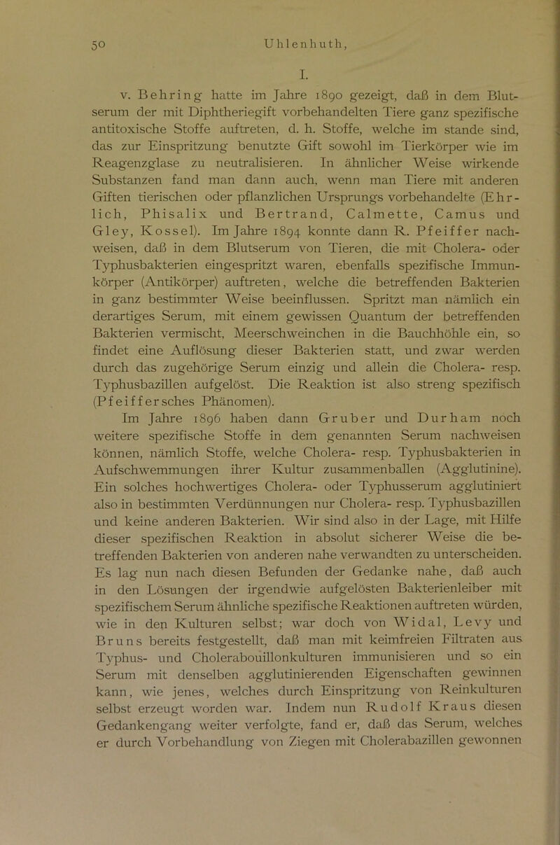 I. v. Behring hatte im Jahre 1890 gezeigt, daß in dem Blut- serum der mit Diphtheriegift vorbehandelten Tiere ganz spezifische an ti toxische Stoffe auf treten, d. h. Stoffe, welche im stände sind, das zur Einspritzung benutzte Gift sowohl im Tierkörper wie im Reagenzglase zu neutralisieren. In ähnlicher Weise wirkende Substanzen fand man dann auch, wenn man Tiere mit anderen Giften tierischen oder pflanzlichen Ursprungs vorbehandelte (Ehr- lich, Phisalix und Bertrand, Calmette, Camus und Gley, Kossel). Im Jahre 1894 konnte dann R. Pfeiffer nach- weisen, daß in dem Blutserum von Tieren, die mit Cholera- oder Typhusbakterien eingespritzt waren, ebenfalls spezifische Immun- körper (Antikörper) auftreten, welche die betreffenden Bakterien in ganz bestimmter Weise beeinflussen. Spritzt man nämlich ein derartiges Serum, mit einem gewissen Quantum der betreffenden Bakterien vermischt, Meerschweinchen in die Bauchhöhle ein, so findet eine Auflösung dieser Bakterien statt, und zwar werden durch das zugehörige Serum einzig und allein die Cholera- resp. Typhusbazillen aufgelöst. Die Reaktion ist also streng spezifisch (Pfeiffer sches Phänomen). Im Jahre 1896 haben dann Gr über und Dur h am noch weitere spezifische Stoffe in dem genannten Serum nachweisen können, nämlich Stoffe, welche Cholera- resp. Typhusbakterien in Aufschwemmungen ihrer Kultur zusammenballen (Agglutinine). Ein solches hochwertiges Cholera- oder Typhusserum agglutiniert also in bestimmten Verdünnungen nur Cholera- resp. Typhusbazillen und keine anderen Bakterien. Wir sind also in der Lage, mit Hilfe dieser spezifischen Reaktion in absolut sicherer Weise die be- treffenden Bakterien von anderen nahe verwandten zu unterscheiden. Es lag nun nach diesen Befunden der Gedanke nahe, daß auch in den Lösungen der irgendwie aufgelösten Bakterienleiber mit spezifischem Serum ähnliche spezifische Reaktionen auftreten würden, wie in den Kulturen selbst; war doch von Widal, Levy und Bruns bereits festgestellt, daß man mit keimfreien hiltraten aus Typhus- und Cholerabouillonkulturen immunisieren und so ein Serum mit denselben agglutinierenden Eigenschaften gewinnen kann, wie jenes, welches durch Einspritzung von Reinkulturen selbst erzeugt worden war. Indem nun Rudolf Kraus diesen Gedankengang weiter verfolgte, fand er, daß das Serum, welches er durch Vorbehandlung von Ziegen mit Cholerabazillen gewonnen