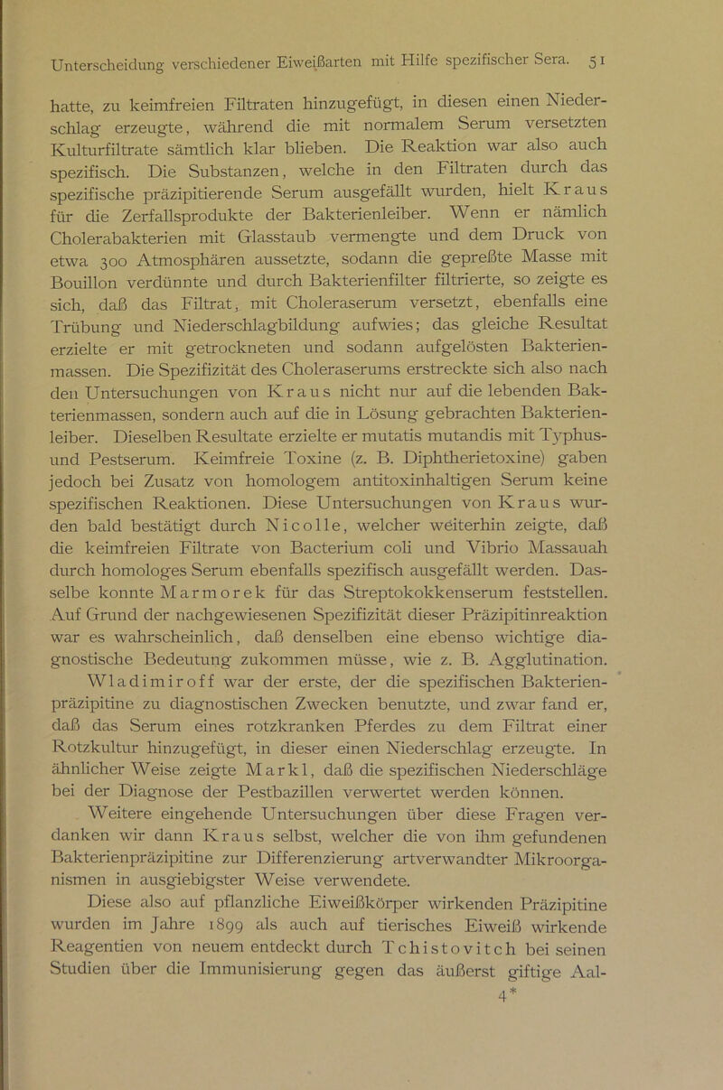 hatte, zu keimfreien Filtraten hinzugefügt, in diesen einen Nieder- schlag erzeugte, während die mit normalem Serum versetzten Kulturfiltrate sämtlich klar blieben. Die Reaktion war also auch spezifisch. Die Substanzen, welche in den Filtraten durch das spezifische präzipitierende Serum ausgefällt wurden, hielt Kraus für die Zerfallsprodukte der Bakterienleiber. Wenn er nämlich Cholerabakterien mit Glasstaub vermengte und dem Druck von etwa 300 Atmosphären aussetzte, sodann die gepreßte Masse mit Bouillon verdünnte und durch Bakterienfilter filtrierte, so zeigte es sich, daß das Filtrat, mit Choleraserum versetzt, ebenfalls eine Trübung und Niederschlagbildung aufwies; das gleiche Resultat erzielte er mit getrockneten und sodann aufgelösten Bakterien- massen. Die Spezifizität des Choleraserums erstreckte sich also nach den Untersuchungen von Kraus nicht nur auf die lebenden Bak- terienmassen, sondern auch auf die in Lösung gebrachten Bakterien- leiber. Dieselben Resultate erzielte er mutatis mutandis mit Typhus- und Pestserum. Keimfreie Toxine (z. B. Diphtherietoxine) gaben jedoch bei Zusatz von homologem antitoxinhaltigen Serum keine spezifischen Reaktionen. Diese Untersuchungen von Kraus wur- den bald bestätigt durch Nie olle, welcher weiterhin zeigte, daß die keimfreien Filtrate von Bacterium coli und Vibrio Massauah durch homologes Serum ebenfalls spezifisch ausgefällt werden. Das- selbe konnte Marmorek für das Streptokokkenserum feststellen. Auf Grund der nachgewiesenen Spezifizität dieser Präzipitinreaktion war es wahrscheinlich, daß denselben eine ebenso wichtige dia- gnostische Bedeutung zukommen müsse, wie z. B. Agglutination. Wladimir off war der erste, der die spezifischen Bakterien- präzipitine zu diagnostischen Zwecken benutzte, und zwar fand er, daß das Serum eines rotzkranken Pferdes zu dem Filtrat einer Rotzkultur hinzugefügt, in dieser einen Niederschlag erzeugte. In ähnlicherWeise zeigte Markl, daß die spezifischen Niederschläge bei der Diagnose der Pestbazillen verwertet werden können. Weitere eingehende Untersuchimgen über diese Fragen ver- danken wir dann Kraus selbst, welcher die von ihm gefundenen Bakterienpräzipitine zur Differenzierung artverwandter Mikroorga- nismen in ausgiebigster Weise verwendete. Diese also auf pflanzliche Eiweißkörper wirkenden Präzipitine wurden im Jahre 1899 als auch auf tierisches Eiweiß wirkende Reagentien von neuem entdeckt durch Tchistovitch bei seinen Studien über die Immunisierung gegen das äußerst giftige Aal- 4*