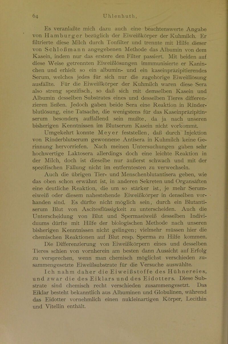 Es veranlaßte mich dazu auch eine beachtenswerte Angabe von Hamburger bezüglich der Eiweißkörper der Kuhmilch. Er filtrierte diese Milch durch Tonfilter und trennte mit Hilfe dieser von Schloß mann angegebenen Methode das Albumin von dem Kasein, indem nur das erstere den Filter passiert. Mit beiden auf diese Weise getrennten Eiweißlösungen immmunisierte er Kanin- chen und erhielt so ein albumin- und ein kaseinpräzipitierendes Serum, welches jedes für sich nur die zugehörige Eiweißlösung ausfällte. Für die Eiweißkörper der Kuhmilch waren diese Sera also streng spezifisch, so daß sich mit demselben Kasein und Albumin desselben Substrates eines und desselben Tieres differen- zieren ließen. Jedoch gaben beide Sera eine Reaktion in Rinder- blutlösung, eine Tatsache, die wenigstens für das Kaseinpräzipitin- serum besonders auffallend sein mußte, da ja nach unseren bisherigen Kenntnissen im Blutserum Kasein nicht vorkommt. Umgekehrt konnte Meyer feststellen, daß durch Injektion von Rinderblutserum gewonnene Antisera in Kuhmilch keine Ge- rinnung hervorriefen. Nach meinen Untersuchungen gaben sehr hochwertige Laktosera allerdings doch eine leichte Reaktion in der Milch, doch ist dieselbe nur äußerst schwach und mit der spezifischen Fällung nicht im entferntesten zu verwechseln. Auch die übrigen Tier- und Menschenblutantisera geben, wie das oben schon erwähnt ist, in anderen Sekreten und Organsäften eine deutliche Reaktion, die um so stärker ist, je mehr Serum- eiweiß oder diesem nahestehende Eiweißkörper in denselben vor- handen sind. Es dürfte nicht möglich sein, durch ein Blutanti- serum Blut von Ascitesflüssigkeit zu unterscheiden. Auch die Unterscheidung von Blut und Spermaeiweiß desselben Indivi- duums dürfte mit Hilfe der biologischen Methode nach unseren bisherigen Kenntnissen nicht gelingen; vielmehr müssen hier die chemischen Reaktionen auf Blut resp. Sperma zu Hilfe kommen. Die Differenzierung von Eiweißkörpern eines und desselben Tieres schien von vornherein am besten dann Aussicht auf Erfolg zu versprechen, wenn man chemisch möglichst verschieden zu- sammengesetzte Eiweißsubstrate für die Versuche auswählte. Ich nahm daher die Eiweißstoffe des Hühnereies, und zwar die des Eiklars und des Eidotters. Diese Sub- strate sind chemisch recht verschieden zusammengesetzt. Das Eiklar besteht bekanntlich aus Albuminen und Globulinen, während das Eidotter vornehmlich einen nukleinartigen Körper, Lecithin und Vitellin enthält.