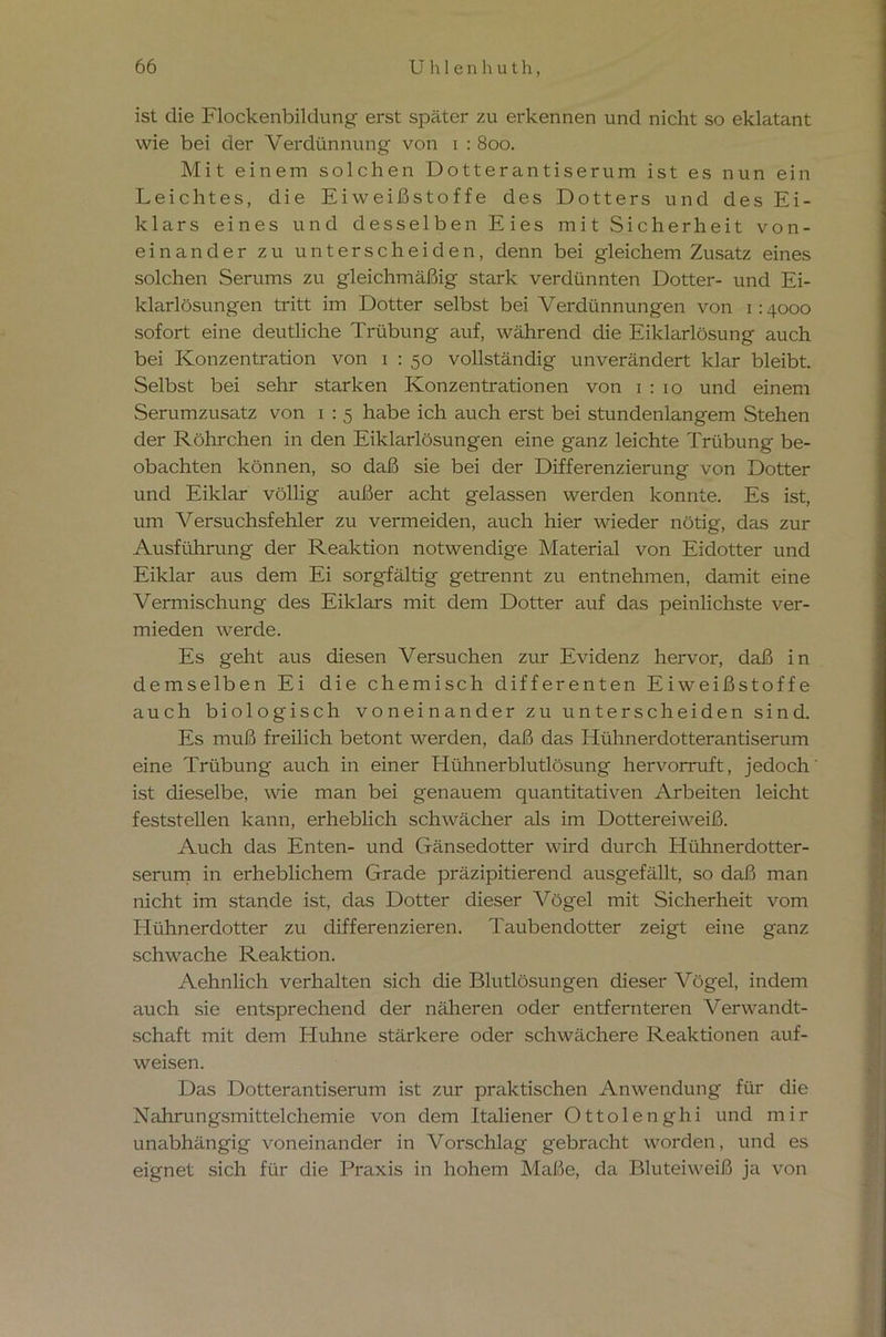 ist die Flockenbildung erst später zu erkennen und nicht so eklatant wie bei der Verdünnung von i : 800. Mit einem solchen Dotterantiserum ist es nun ein Leichtes, die Eiweißstoffe des Dotters und des Ei- klars eines und desselben Eies mit Sicherheit von- einander zu unterscheiden, denn bei gleichem Zusatz eines solchen Serums zu gleichmäßig stark verdünnten Dotter- und Ei- klarlösungen tritt im Dotter selbst bei Verdünnungen von 1:4000 sofort eine deutliche Trübung auf, während die Eiklarlösung auch bei Konzentration von 1 : 50 vollständig unverändert klar bleibt. Selbst bei sehr starken Konzentrationen von 1:10 und einem Serumzusatz von 1 : 5 habe ich auch erst bei stundenlangem Stehen der Röhrchen in den Eiklarlösungen eine ganz leichte Trübung be- obachten können, so daß sie bei der Differenzierung von Dotter und Eiklar völlig außer acht gelassen werden konnte. Es ist, um Versuchsfehler zu vermeiden, auch hier wieder nötig, das zur Ausführung der Reaktion notwendige Material von Eidotter und Eiklar aus dem Ei sorgfältig getrennt zu entnehmen, damit eine Vermischung des Eiklars mit dem Dotter auf das peinlichste ver- mieden werde. Es geht aus diesen Versuchen zur Evidenz hervor, daß in demselben Ei die chemisch differenten Eiweißstoffe auch biologisch voneinander zu unterscheiden sind. Es muß freilich betont werden, daß das Hühnerdotterantiserum eine Trübung auch in einer Hühnerblutlösung hervorruft, jedoch ist dieselbe, wie man bei genauem quantitativen Arbeiten leicht feststellen kann, erheblich schwächer als im Dottereiweiß. Auch das Enten- und Gänsedotter wird durch Hühnerdotter- serum in erheblichem Grade präzipitierend ausgefällt, so daß man nicht im stände ist, das Dotter dieser Vögel mit Sicherheit vom Hühnerdotter zu differenzieren. Taubendotter zeigt eine ganz schwache Reaktion. Aehnlich verhalten sich die Blutlösungen dieser Vögel, indem auch sie entsprechend der näheren oder entfernteren Verwandt- schaft mit dem Huhne stärkere oder schwächere Reaktionen auf- weisen. Das Dotterantiserum ist zur praktischen Anwendung für die Nahrungsmittelchemie von dem Italiener Ottolenghi und mir unabhängig voneinander in Vorschlag gebracht worden, und es eignet sich für die Praxis in hohem Maße, da Bluteiweiß ja von