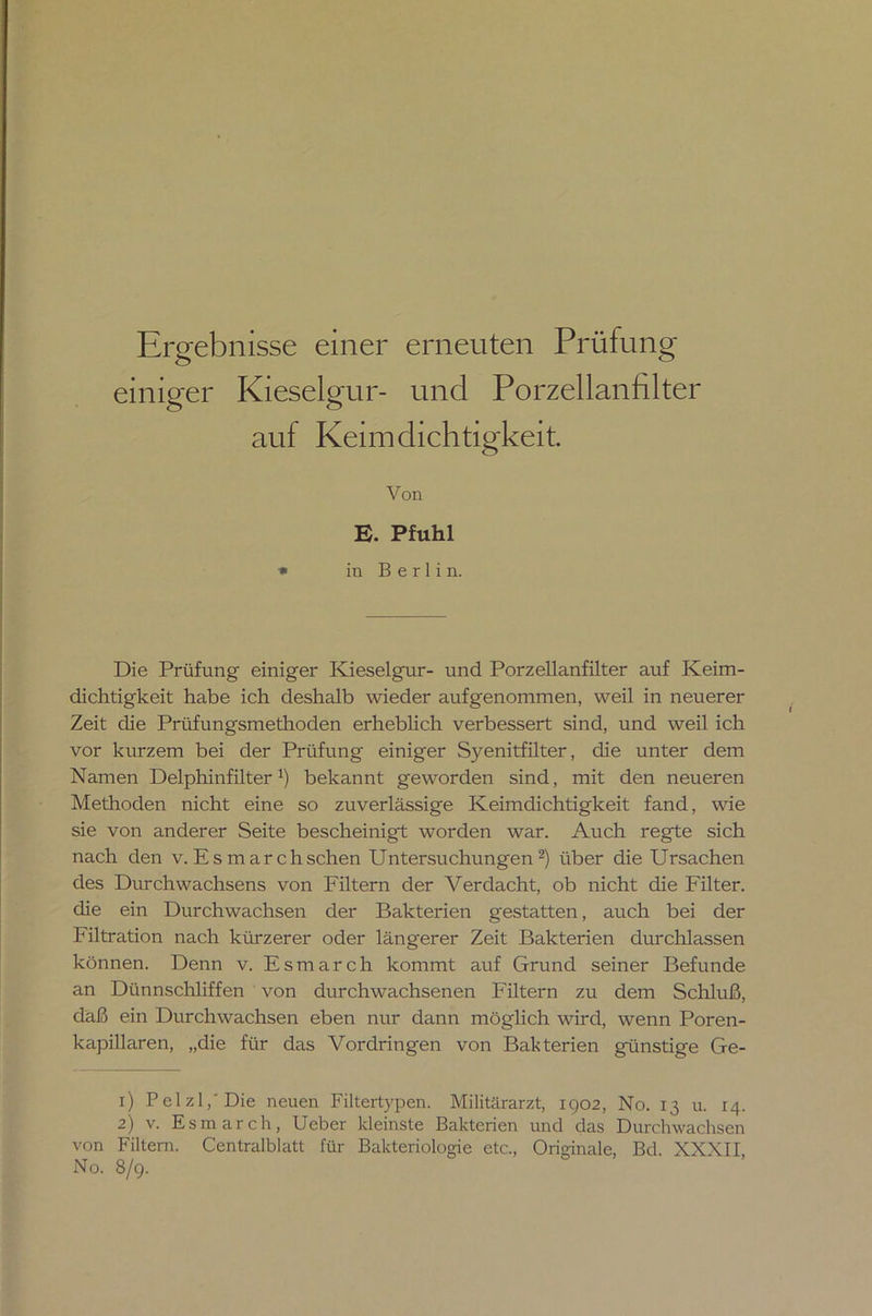 Ergebnisse einer erneuten Prüfung einiger Kieselgur- und Porzellanfilter auf Keimdichtigkeit Von E. Pfuhl * in Berlin. Die Prüfung einiger Kieselgur- und Porzellanfilter auf Keim- dichtigkeit habe ich deshalb wieder aufgenommen, weil in neuerer Zeit die Prüfungsmethoden erheblich verbessert sind, und weil ich vor kurzem bei der Prüfung einiger Syenitfilter, die unter dem Namen Delphinfilter*) bekannt geworden sind, mit den neueren Methoden nicht eine so zuverlässige Keimdichtigkeit fand, wie sie von anderer Seite bescheinigt worden war. Auch regte sich nach den v. Es mar ch sehen Untersuchungen1 2) über die Ursachen des Durch Wachsens von Filtern der V erdacht, ob nicht die Filter, die ein Durchwachsen der Bakterien gestatten, auch bei der Filtration nach kürzerer oder längerer Zeit Bakterien durchlassen können. Denn v. Esmarch kommt auf Grund seiner Befunde an Dünnschliffen von durchwachsenen Filtern zu dem Schluß, daß ein Durchwachsen eben nur dann möglich wird, wenn Poren- kapillaren, „die für das Vordringen von Bakterien günstige Ge- 1) Pelzl,'Die neuen Filtertypen. Militärarzt, 1902, No. 13 u. 14. 2) v. Esmarch, Ueber kleinste Bakterien und das Durchwachsen von Filtern. Centralblatt für Bakteriologie etc., Originale, Bd. XXXII, No. 8/9.