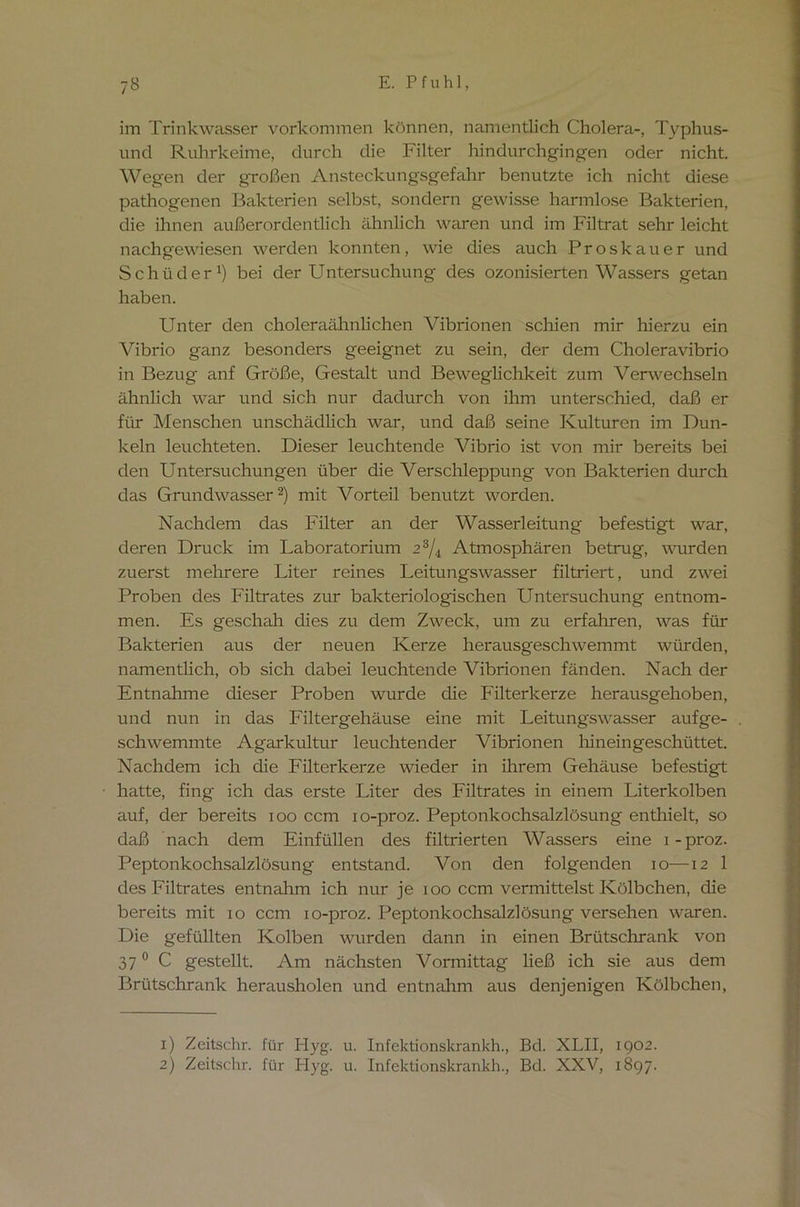 im Trinkwasser Vorkommen können, namentlich Cholera-, Typhus- und Ruhrkeime, durch die Filter hindurchgingen oder nicht. Wegen der großen Ansteckungsgefahr benutzte ich nicht diese pathogenen Bakterien selbst, sondern gewisse harmlose Bakterien, die ihnen außerordentlich ähnlich waren und im Filtrat sehr leicht nachgewiesen werden konnten, wie dies auch Proskauer und Schüder1) bei der Untersuchung des ozonisierten Wassers getan haben. Unter den choleraähnlichen Vibrionen schien mir hierzu ein Vibrio ganz besonders geeignet zu sein, der dem Choleravibrio in Bezug anf Größe, Gestalt und Beweglichkeit zum Verwechseln ähnlich war und sich nur dadurch von ihm unterschied, daß er für Menschen unschädlich war, und daß seine Kulturen im Dun- keln leuchteten. Dieser leuchtende Vibrio ist von mir bereits bei den Untersuchungen über die Verschleppung von Bakterien durch das Grundwasser2) mit Vorteil benutzt worden. Nachdem das Filter an der Wasserleitung befestigt war, deren Druck im Laboratorium 23/4 Atmosphären betrug, wurden zuerst mehrere Liter reines Leitungswasser filtriert, und zwei Proben des Filtrates zur bakteriologischen Untersuchung entnom- men. Es geschah dies zu dem Zweck, um zu erfahren, was für Bakterien aus der neuen Kerze herausgeschwemmt würden, namentlich, ob sich dabei leuchtende Vibrionen fänden. Nach der Entnahme dieser Proben wurde die Filterkerze herausgehoben, und nun in das Filtergehäuse eine mit Leitungswasser aufge- schwemmte Agarkultur leuchtender Vibrionen hineingeschüttet. Nachdem ich die Filterkerze wieder in ihrem Gehäuse befestigt hatte, fing ich das erste Liter des Filtrates in einem Literkolben auf, der bereits ioo ccm io-proz. Peptonkochsalzlösung enthielt, so daß nach dem Einfüllen des filtrierten Wassers eine i-proz. Peptonkochsalzlösung entstand. Von den folgenden io—12 1 des Filtrates entnahm ich nur je 100 ccm vermittelst Kölbchen, die bereits mit 10 ccm io-proz. Peptonkochsalzlösung versehen waren. Die gefüllten Kolben wurden dann in einen Brütschrank von 37 0 C gestellt. Am nächsten Vormittag ließ ich sie aus dem Brütschrank herausholen und entnahm aus denjenigen Kölbchen, 1) Zeitschr. für Hyg. u. Infektionskrankh., Bd. XLII, 1902.