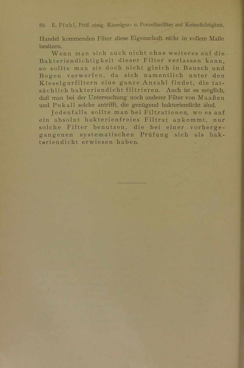 Handel kommenden Filter diese Eigenschaft nicht in vollem Maße besitzen. Wenn man sich auch nicht ohne weiteres auf die Bakteriendichtigkeit dieser Filter verlassen kann, so sollte man sie doch nicht gleich in Bausch und Bogen verwerfen, da sich namentlich unter den Kieselgurfiltern eine ganze Anzahl findet, die tat- sächlich bakteriendicht filtrieren. Auch ist es möglich, daß man bei der Untersuchung noch anderer Filter von Maaßen und Pu k all solche an trifft, die genügend bakteriendicht sind. Jedenfalls sollte man bei Filtrationen, wo es auf ein absolut bakterienfreies Filtrat ankommt, nur solche Filter benutzen, die bei einer vorherge- gangenen systematischen Prüfung sich als bak- teriendicht erwiesen haben.