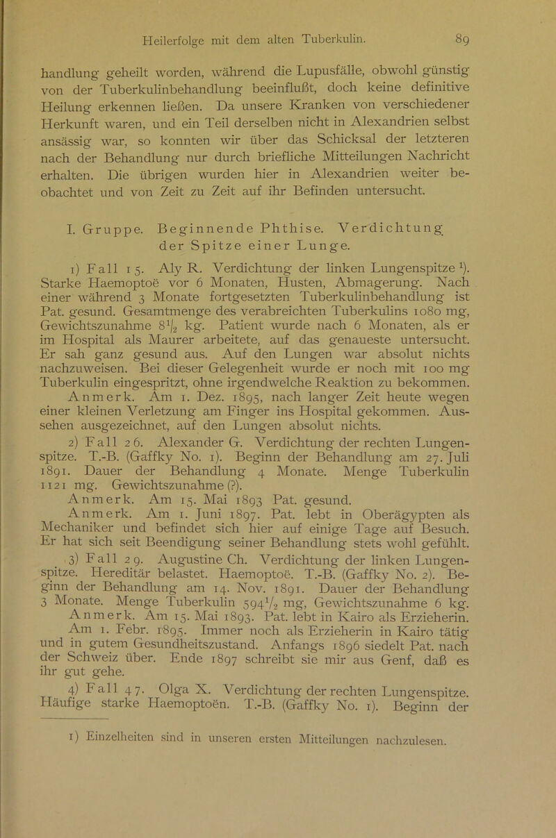 handlung geheilt worden, während die Lupusfälle, obwohl günstig von der Tuberkulinbehandlung beeinflußt, doch keine definitive Heilung erkennen ließen. Da unsere Kranken von verschiedener Herkunft waren, und ein Teil derselben nicht in Alexandrien selbst ansässig war, so konnten wir über das Schicksal der letzteren nach der Behandlung nur durch briefliche Mitteilungen Nachricht erhalten. Die übrigen wurden hier in Alexandrien weiter be- obachtet und von Zeit zu Zeit auf ihr Befinden untersucht. I. Gruppe. Beginnende Phthise. Verdichtung der Spitze einer Lunge. 1) Fall 15. Aly R. Verdichtung der linken Lungenspitze1). Starke Haemoptoe vor 6 Monaten, Husten, Abmagerung. Nach einer während 3 Monate fortgesetzten Tuberkulinbehandlung ist Pat. gesund. Gesamtmenge des verabreichten Tuberkulins 1080 mg, Gewichtszunahme 81/2 kg. Patient wurde nach 6 Monaten, als er im Hospital als Maurer arbeitete, auf das genaueste untersucht. Er sah ganz gesund aus. Auf den Lungen war absolut nichts nachzuweisen. Bei dieser Gelegenheit wurde er noch mit 100 mg Tuberkulin eingespritzt, ohne irgendwelche Reaktion zu bekommen. An merk. Am 1. Dez. 1895, nach langer Zeit heute wegen einer kleinen Verletzung am Finger ins Hospital gekommen. Aus- sehen ausgezeichnet, auf den Lungen absolut nichts. 2) Fall 26. Alexander G. Verdichtung der rechten Lungen- spitze. T.-B. (Gaffky No. 1). Beginn der Behandlung am 27. Juli 1891. Dauer der Behandlung 4 Monate. Menge Tuberkulin 1121 mg. Gewichtszunahme (?). Anmerk. Am 15. Mai 1893 Pat. gesund. An merk. Am 1. Juni 1897. Pat. lebt in Oberäg}^pten als Mechaniker und befindet sich hier auf einige Tage auf Besuch. Er hat sich seit Beendigung seiner Behandlung stets wohl gefühlt. 3) Fall 29. Augustine Ch. Verdichtung der linken Lungen- spitze. Hereditär belastet. Haemoptoe. T.-B. (Gaffky No. 2). Be- ginn der Behandlung am 14. Nov. 1891. Dauer der Behandlung 3 Monate. Menge Tuberkulin 5941/2 mg, Gewichtszunahme 6 kg. Anmerk. Am 15. Mai 1893. Pat. lebt in Kairo als Erzieherin. Am 1. Febr. 1895. Immer noch als Erzieherin in Kairo tätig und in gutem Gesundheitszustand. Anfangs 1896 siedelt Pat. nach der Schweiz über. Ende 1897 schreibt sie mir aus Genf, daß es ihr gut gehe. 4) Fall 47. Olga X. Verdichtung der rechten Lungenspitze. Häufige starke Haemoptoen. T.-B. (Gaffky No. 1). Beginn der 1) Einzelheiten sind in unseren ersten Mitteilungen nachzulesen.