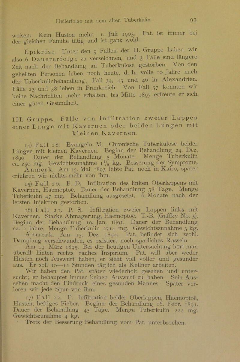 weisen. Kein Husten mehr. i. Juli 1903. Pat. ist immer bei der gleichen Familie tätig und ist ganz wohl. Epikrise. Unter den 9 Fällen der II. Gruppe haben wir also 6 Dauererfolge zu verzeichnen, und 3 Fälle sind längere Zeit nach der Behandlung an Tuberkulose gestorben. Von den geheilten Personen leben noch heute, d. h. volle 10 Jahre nach der Tuberkulinbehandlung, hall 34, 43 und 46 in Alexandrien. Fälle 23 und 38 leben in Frankreich. Von Fall 37 konnten wir keine Nachrichten mehr erhalten, bis Mitte 1897 erfreute er sich einer guten Gesundheit. III. Gruppe. Fälle von Infiltration zweier Lappen einer Lunge mit Kavernen oder beiden Lungen mit kleinen Kavernen. 14) Fall 18. Evangelo M. Chronische Tuberkulose beider Lungen mit kleinen Kavernen. Beginn der Behandlung 24. Dez. 1890. Dauer der Behandlung 5 Monate. Menge Tuberkulin ca. 250 mg. Gewichtszunahme U/2 kg. Besserung der Symptome. Anmerk. Am 15. Mai 1893 lebte Pat. noch in Kairo, später erfuhren wir nichts mehr von ihm. 15) Fall 20. F. D. Infiltration des linken Oberlappens mit Kavernen, Flaemoptoe. Dauer der Behandlung 38 Tage. Menge Tuberkulin 47 mg. Behandlung ausgesetzt. 6 Monate nach der letzten Injektion gestorben. 16) F a 11 21. P. S. Infiltration zweier Lappen links mit Kavernen. Starke Abmagerung, Haemoptoe. T.-B. (Gaffky No. 5). Beginn der Behandlung 19. Jan. 1891. Dauer der Behandlung ca. 2 Jahre. Menge Tuberkulin 2714 mg. Gewichtszunahme 3 kg. An merk. Am 15. Dez. 1892. Pat. befindet sich wohl. Dämpfung verschwunden, es existiert noch spärliches Rasseln. Am 19. März 1895. Bei der heutigen Untersuchung hört man überall hinten rechts rauhes Inspirium. Pat. will aber weder Husten noch Auswurf haben, er sieht viel voller und gesunder aus. Er soll 10—12 Stunden täglich als Kellner arbeiten. Wir haben den Pat. später wiederholt gesehen und unter- sucht; er behauptet immer keinen Auswurf zu haben. Sein Aus- sehen macht den Eindruck eines gesunden Mannes. Später ver- loren wir jede Spur von ihm. 17) Fall 22. P. Infiltration beider Oberlappen, Haemoptoe, Husten, heftiges Fieber. Beginn der Behandlung 16. Febr. 1891. Dauer der Behandlung 45 Tage. Menge Tuberkulin 222 mg. Gewichtszunahme 4 kg. Trotz der Besserung Behandlung vom Pat. unterbrochen.