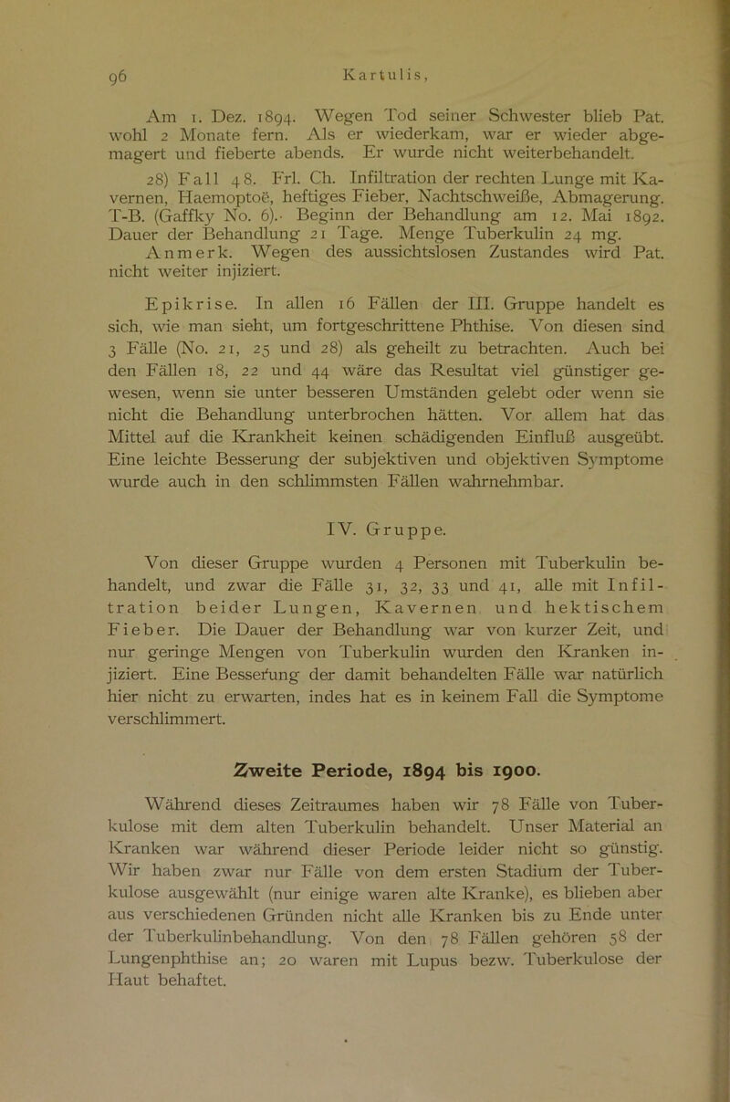 gö Am i. Dez. 1894. Wegen Tod seiner Schwester blieb Pat. wohl 2 Monate fern. Als er wiederkam, war er wieder abge- magert und fieberte abends. Er wurde nicht weiterbehandelt. 28) Fall 48. P'rl. Ch. Infiltration der rechten Lunge mit Ka- vernen, Haemoptoe, heftiges Fieber, Nachtschweiße, Abmagerung. T-B. (Gaffky No. 6).- Beginn der Behandlung am 12. Mai 1892. Dauer der Behandlung 21 Tage. Menge Tuberkulin 24 mg. Anmerk. Wegen des aussichtslosen Zustandes wird Pat. nicht weiter injiziert. Epikrise. In allen 16 Fällen der III. Gruppe handelt es sich, wie man sieht, um fortgeschrittene Phthise. Von diesen sind 3 Fälle (No. 21, 25 und 28) als geheilt zu betrachten. Auch bei den Fällen 18, 22 und 44 wäre das Resultat viel günstiger ge- wesen, wenn sie unter besseren Umständen gelebt oder wenn sie nicht die Behandlung unterbrochen hätten. Vor allem hat das Mittel auf die Krankheit keinen schädigenden Einfluß ausgeübt. Eine leichte Besserung der subjektiven und objektiven Symptome wurde auch in den schlimmsten Fällen wahrnehmbar. IV. Gruppe. Von dieser Gruppe wurden 4 Personen mit Tuberkulin be- handelt, und zwar die Fälle 31, 32, 33 und 41, alle mit Infil- tration beider Lungen, Kavernen und hektischem Fieber. Die Dauer der Behandlung war von kurzer Zeit, und nur geringe Mengen von Tuberkulin wurden den Kranken in- jiziert. Eine Besserung der damit behandelten Fälle war natürlich hier nicht zu erwarten, indes hat es in keinem Fall die Symptome verschlimmert. Zweite Periode, 1894 bis 1900. Während dieses Zeitraumes haben wir 78 Fälle von Tuber- kulose mit dem alten Tuberkulin behandelt. Unser Material an Kranken war während dieser Periode leider nicht so günstig. Wir haben zwar nur Fälle von dem ersten Stadium der Tuber- kulose ausgewählt (nur einige waren alte Kranke), es blieben aber aus verschiedenen Gründen nicht alle Kranken bis zu Ende unter der Tuberkulinbehandlung. Von den 78 Fällen gehören 58 der Lungenphthise an; 20 waren mit Lupus bezw. Tuberkulose der Haut behaftet.