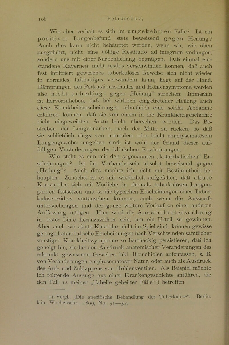 io8 Petr u sch ky, Wie aber verhält es sich im umgekehrten Falle? Ist ein positiver Lungenbefund stets beweisend gegen Heilung? Auch dies kann nicht behauptet werden, wenn wir, wie oben ausgeführt, nicht eine völlige Restitutio ad integrum verlangen, sondern uns mit einer Narbenheilung begnügen. Daß einmal ent- standene Kavernen nicht restlos verschwinden können, daß auch fest infiltriert gewesenes tuberkulöses Gewebe sich nicht wieder in normales, lufthaltiges verwandeln kann, liegt auf der Hand. Dämpfungen des Perkussionsschalles und Höhlensymptome werden also nicht unbedingt gegen „Heilung“ sprechen. Immerhin ist hervorzuheben, daß bei wirklich eingetretener Heilung auch diese Krankheitserscheinungen allmählich eine solche Abnahme erfahren können, daß sie von einem in die Krankheitsgeschichte nicht eingeweihten Arzte leicht übersehen werden. Das Be- streben der Lungennarben, nach der Mitte zu rücken, so daß sie schließlich rings von normalem oder leicht emphysematosem Lungengewebe umgeben sind, ist wohl der Grund dieser auf- fälligen Veränderungen der klinischen Erscheinungen. Wie steht es nun mit den sogenannten „katarrhalischen“ Er- scheinungen ? Ist ihr Vorhandensein absolut beweisend gegen „Heilung“? Auch dies möchte ich nicht mit Bestimmtheit be- haupten. Zunächst ist es mir wiederholt aufgefallen, daß akute Katarrhe sich mit Vorliebe in ehemals tuberkulösen Lungen- partien festsetzen und so die typischen Erscheinungen eines Tuber- kuloserezidivs Vortäuschen können, auch wenn die Auswurf- untersuchungen und der ganze weitere Verlauf zu einer anderen Auffassung nötigen. Hier wird die AuswurfUntersuchung in erster Linie heranzuziehen sein, um ein Urteil zu gewinnen. Aber auch wo akute Katarrhe nicht im Spiel sind, können gewisse geringe katarrhalische Erscheinungen nach Verschwinden sämtlicher sonstigen Krankheitssymptome so hartnäckig persistieren, daß ich geneigt bin, sie für den Ausdruck anatomischer Veränderungen des erkrankt gewesenen Gewebes inkl. Bronchiolen aufzufassen, z. B. von Veränderungen emphysematoser Natur, oder auch als Ausdruck des Auf- und Zuklappens von Höhlenventilen. Als Beispiel möchte ich folgende Auszüge aus einer Krankengeschichte anführen, die den Fall 12 meiner „Tabelle geheilter Fälle“1) betreffen. 1) Vergl. „Die spezifische Behandlung der Tuberkulose“. Berlin, klin. Wochenschr., 189g, No. 51—52.