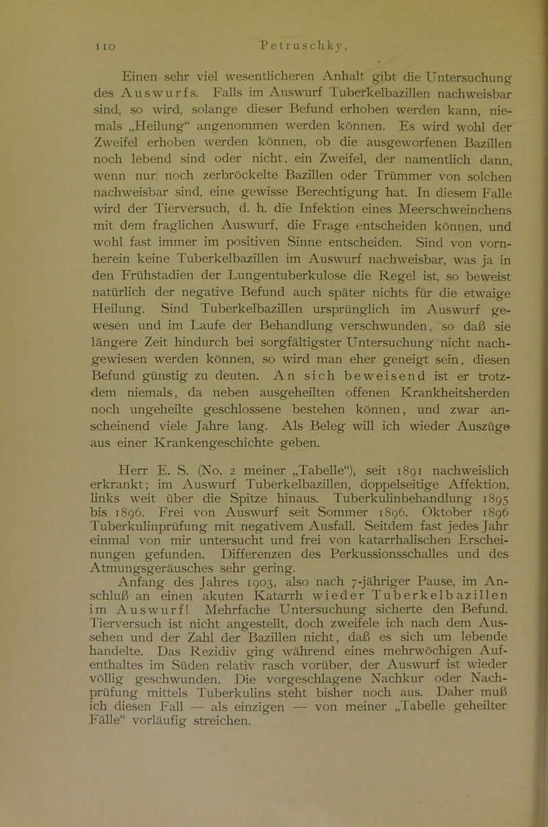I IO Petruschk y, Einen sehr viel wesentlicheren Anhalt gibt die Untersuchung des Auswurfs. Falls im Auswurf Tuberkelbazillen nachweisbar sind, so wird, solange dieser Befund erhoben werden kann, nie- mals „Heilung“ angenommen werden können. Es wird wohl der Zweifel erhoben werden können, ob die ausgeworfenen Bazillen noch lebend sind oder nicht, ein Zweifel, der namentlich dann, wenn nur! noch zerbröckelte Bazillen oder Trümmer von solchen nachweisbar sind, eine gewisse Berechtigung hat. In diesem Falle wird der Tierversuch, d. h. die Infektion eines Meerschweinchens mit dem fraglichen Auswurf, die Frage entscheiden können, und wohl fast immer im positiven Sinne entscheiden. Sind von vorn- herein keine Tuberkelbazillen im Auswurf nachweisbar, was ja in den Frühstadien der Lungentuberkulose die Regel ist, so beweist natürlich der negative Befund auch später nichts für die etwaige Heilung. Sind Tuberkelbazillen ursprünglich im Auswurf ge- wesen und im Laufe der Behandlung verschwunden. so daß sie längere Zeit hindurch bei sorgfältigster Untersuchung nicht nach- gewiesen werden können, so wird man eher geneigt sein, diesen Befund günstig zu deuten. An sich beweisend ist er trotz- dem niemals, da neben ausgeheilten offenen Krankheitsherden noch ungeheilte geschlossene bestehen können, und zwar an- scheinend viele Jahre lang. Als Beleg will ich wieder Auszüge aus einer Krankengeschichte geben. Herr E. S. (No. 2 meiner „Tabelle“), seit 18g 1 nachweislich erkrankt; im Auswurf Tuberkelbazillen, doppelseitige Affektion, links weit über die Spitze hinaus. Tuberkulinbehandlung 1895 bis 1896. Frei von Auswurf seit Sommer 1896. Oktober 1896 Tuberkulinprüfung mit negativem Ausfall. Seitdem fast jedes Jahr einmal von mir untersucht und frei von katarrhalischen Erschei- nungen gefunden. Differenzen des Perkussionsschalles und des Atmungsgeräusches sehr gering. Anfang des Jahres 1903, also nach 7-jähriger Pause, im An- schluß an einen akuten Katarrh wieder Tuberkelbazillen im Auswurf! Mehrfache Untersuchung sicherte den Befund. Tierversuch ist nicht angestellt, doch zweifele ich nach dem Aus- sehen und der Zahl der Bazillen nicht, daß es sich um lebende handelte. Das Rezidiv ging während eines mehrwöchigen Auf- enthaltes im Süden relativ rasch vorüber, der Auswurf ist wieder völlig geschwunden. Die vorgeschlagene Nachkur oder Nach- prüfung mittels Tuberkulins steht bisher noch aus. Daher muß ich diesen Fall — als einzigen — von meiner „Tabelle geheilter Fälle“ vorläufig streichen.