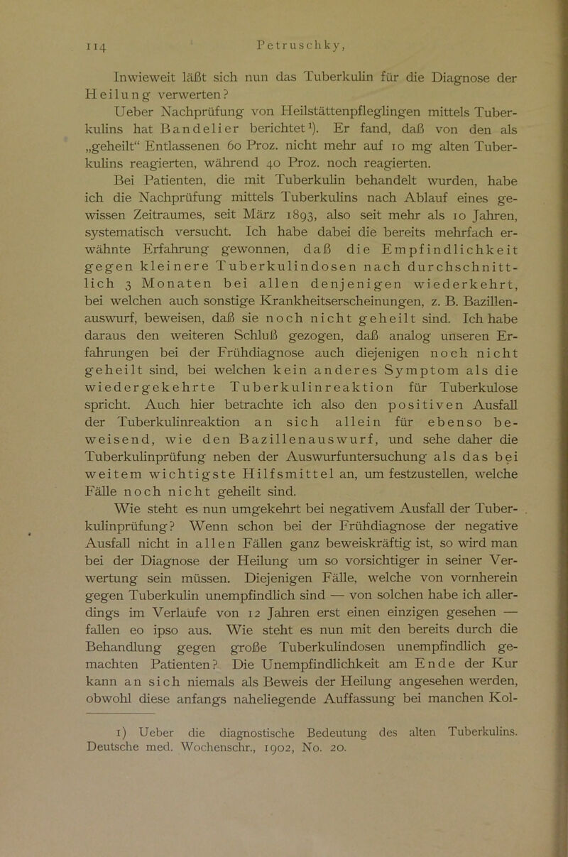 Inwieweit läßt sich nun das Tuberkulin für die Diagnose der Heilung verwerten ? Ueber Nachprüfung von Heilstättenpfleglingen mittels Tuber- kulins hat Bandelier berichtet1). Er fand, daß von den als „geheilt“ Entlassenen 60 Proz. nicht mehr auf io mg alten Tuber- kuhns reagierten, während 40 Proz. noch reagierten. Bei Patienten, die mit Tuberkulin behandelt wurden, habe ich die Nachprüfung mittels Tuberkulins nach Ablauf eines ge- wissen Zeitraumes, seit März 1893, also seit mehr als 10 Jahren, systematisch versucht. Ich habe dabei die bereits mehrfach er- wähnte Erfahrung gewonnen, daß die Empfindlichkeit gegen kleinere Tuberkulindosen nach durchschnitt- lich 3 Monaten bei allen denjenigen wiederkehrt, bei welchen auch sonstige Krankheitserscheinungen, z. B. Bazillen- auswurf, beweisen, daß sie noch nicht geheilt sind. Ich habe daraus den weiteren Schluß gezogen, daß analog unseren Er- fahrungen bei der Frühdiagnose auch diejenigen noch nicht geheilt sind, bei welchen kein anderes Symptom als die wiedergekehrte Tuberkulinreaktion für Tuberkulose spricht. Auch hier betrachte ich also den positiven Ausfall der Tuberkulinreaktion an sich allein für ebenso be- weisend, wie den Bazillenauswurf, und sehe daher die Tuberkulinprüfung neben der Auswurfuntersuchung als das bei weitem wichtigste Hilfsmittel an, um festzustellen, welche Fälle noch nicht geheilt sind. Wie steht es nun umgekehrt bei negativem Ausfall der Tuber- . kulinprüfung ? Wenn schon bei der Frühdiagnose der negative Ausfall nicht in allen Fällen ganz beweiskräftig ist, so wird man bei der Diagnose der Heilung um so vorsichtiger in seiner Ver- wertung sein müssen. Diejenigen Fälle, welche von vornherein gegen Tuberkuhn unempfindlich sind — von solchen habe ich aller- dings im Verlaufe von 12 Jahren erst einen einzigen gesehen — fallen eo ipso aus. Wie steht es nun mit den bereits durch die Behandlung gegen große Tuberkulindosen unempfindlich ge- machten Patienten? Die Unempfindlichkeit am Ende der Kur kann an sich niemals als Beweis der Pleilung angesehen werden, obwohl diese anfangs naheliegende Auffassung bei manchen Kol- 1) Ueber die diagnostische Bedeutung des alten Tuberkulins. Deutsche med. Wochenschr., 1902, No. 20.