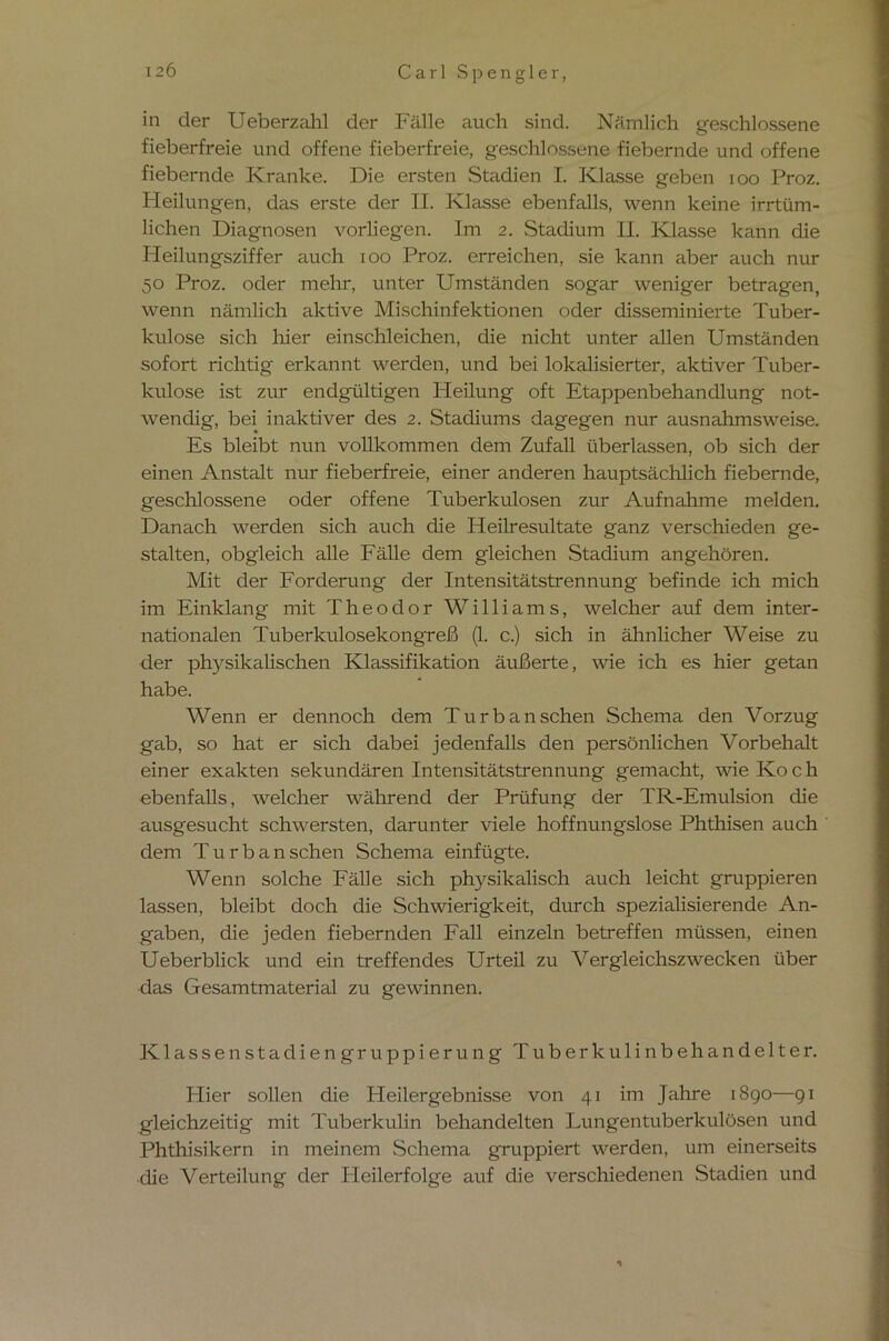 in der Ueberzahl der Fälle auch sind. Nämlich geschlossene fieberfreie und offene fieberfreie, geschlossene fiebernde und offene fiebernde Kranke. Die ersten Stadien I. Klasse geben ioo Proz. Heilungen, das erste der II. Klasse ebenfalls, wenn keine irrtüm- lichen Diagnosen vorhegen. Im 2. Stadium II. Klasse kann die Heilungsziffer auch 100 Proz. erreichen, sie kann aber auch nur 50 Proz. oder mehr, unter Umständen sogar weniger betragen, wenn nämlich aktive Mischinfektionen oder disseminierte Tuber- kulose sich liier einschleichen, die nicht unter allen Umständen sofort richtig erkannt werden, und bei lokalisierter, aktiver Tuber- kulose ist zur endgültigen Heilung oft Etappenbehandlung not- wendig, bei inaktiver des 2. Stadiums dagegen nur ausnahmsweise. Es bleibt nun vollkommen dem Zufall überlassen, ob sich der einen Anstalt nur fieberfreie, einer anderen hauptsächlich fiebernde, geschlossene oder offene Tuberkulosen zur Aufnahme melden. Danach werden sich auch die Heilresultate ganz verschieden ge- stalten, obgleich alle Fälle dem gleichen Stadium angehören. Mit der Forderung der Intensitätstrennung befinde ich mich im Einklang mit Theodor Williams, welcher auf dem inter- nationalen Tuberkulosekongreß (1. c.) sich in ähnlicher Weise zu der physikalischen Klassifikation äußerte, wie ich es hier getan habe. Wenn er dennoch dem Turbanschen Schema den Vorzug gab, so hat er sich dabei jedenfalls den persönlichen Vorbehalt einer exakten sekundären Intensitätstrennung gemacht, wie Ko c h ebenfalls, welcher während der Prüfung der TR-Emulsion die ausgesucht schwersten, darunter viele hoffnungslose Phthisen auch dem Turban sehen Schema einfügte. Wenn solche Fälle sich physikalisch auch leicht gruppieren lassen, bleibt doch die Schwierigkeit, durch spezialisierende An- gaben, die jeden fiebernden Fall einzeln betreffen müssen, einen Ueberblick und ein treffendes Urteil zu Vergleichszwecken über das Gesamtmaterial zu gewinnen. Klassen Stadiengruppierung Tuberkulinbehandelter. Hier sollen die Heilergebnisse von 41 im Jahre 1890—91 gleichzeitig mit Tuberkulin behandelten Lungentuberkulosen und Phthisikern in meinem Schema gruppiert werden, um einerseits die Verteilung der Pleilerfolge auf die verschiedenen Stadien und