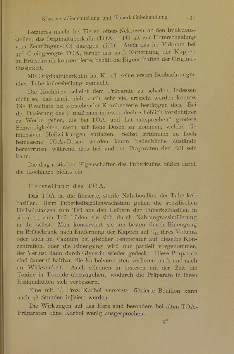 Letzteres macht bei Tieren öfters Nekrosen an den Injektions- stellen, das Originaltuberkulin (TOA = TO alt zur Unterscheidung vom Zentrifugen-TO) dagegen nicht. Auch das im Vakuum bei 37 0 C eingeengte TOA, ferner das nach Entfernung der Kappen im Brütschrank konzentrierte, behält die Eigenschaften der Original- flüssigkeit. Mit Originaltuberkulin hat Koch seine ersten Beobachtungen über Tuberkuloseheilung gemacht. Die Kochhitze scheint dem Präparate zu schaden, indessen nicht so, daß damit nicht auch sehr viel erreicht werden könnte. Die Resultate bei vorstehender Krankenserie bestätigen dies. Bei der Dosierung des T muß man indessen doch erheblich vorsichtiger zu Werke gehen, als bei TOA und hat entsprechend größere Schwierigkeiten, rasch auf hohe Dosen zu kommen, welche die intensiven Heilwirkungen entfalten. Selbst irrtümlich zu hoch bemessene TOA-Dosen werden kaum bedenkliche Zustände hervorrufen, während dies bei anderen Präparaten der Fall sein kann. Die diagnostischen Eigenschaften des Tuberkulins büßen durch die Kochhitze nichts ein. Herstellung des TOA. Das TOA ist die filtrierte, sterile Nährbouillon der Tuberkel- bazillen. Beim Tuberkelbazillen Wachstum gehen die spezifischen Pleilsubstanzen zum Teil aus den Leibern der Tuberkelbazillen in sie über, zum Teil bilden sie sich durch Nahrungsassimilierung in ihr selbst. Man konserviert sie am besten durch Einengung im Brütschrank nach Entfernung der Kappen auf 1/10 ihres Volums, oder auch im Vakuum bei gleicher Temperatur auf dieselbe Kon- zentration, oder die Einengung wird nur partiell vorgenommen, der Verlust dann durch Glycerin wieder gedeckt. Diese Präparate sind dauernd haltbar, die karbolversetzten verlieren nach und nach an Wirksamkeit. Auch scheinen in ersteren mit der Zeit die Toxine in Toxoide überzugehen, wodurch die Präparate in ihren Pleilqualitäten sich verbessern. Eine mit 1/2 Proz. Karbol versetzte, filtrierte Bouillon kann nach 48 Stunden injiziert werden. Die Wirkungen auf das Herz sind besonders bei alten TOA- Präparaten ohne Karbol wenig ausgesprochen. 9*