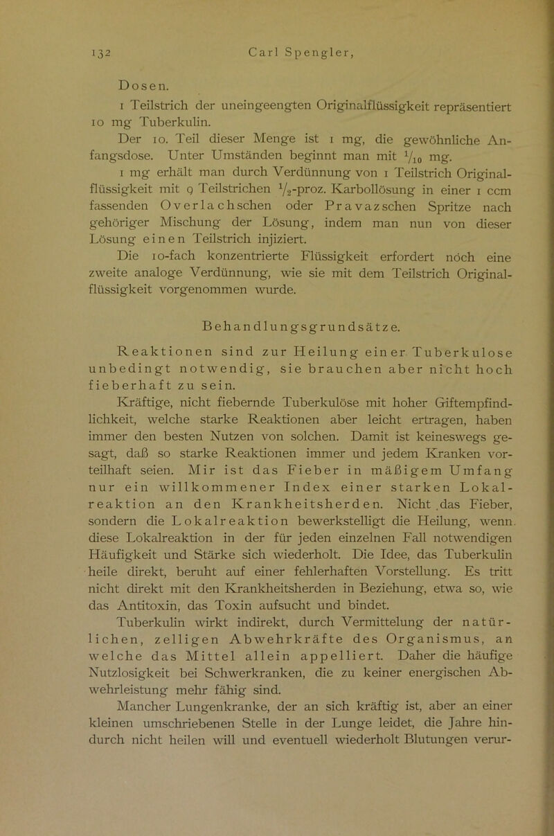 Dosen. i Teilstrich der uneingeengten Originalflüssigkeit repräsentiert io mg Tuberkulin. Der io. Teil dieser Menge ist i mg, die gewöhnliche An- fangsdose. Unter Umständen beginnt man mit y 10 mg. i mg erhält man durch Verdünnung von i Teilstrich Original- flüssigkeit mit q Teilstrichen y2-proz. Karbollösung in einer i ccm fassenden Overlach sehen oder P r a v a z sehen Spritze nach gehöriger Mischung der Lösung, indem man nun von dieser Lösung einen Teilstrich injiziert. Die io-fach konzentrierte Flüssigkeit erfordert noch eine zweite analoge Verdünnung, wie sie mit dem Teilstrich Original- flüssigkeit vorgenommen wurde. Behandlungsgrundsätze. Reaktionen sind zur Heilung einer Tuberkulose unbedingt notwendig, sie brauchen aber nicht hoch fieberhaft zu sein. Kräftige, nicht fiebernde Tuberkulöse mit hoher Giftempfind- lichkeit, welche starke Reaktionen aber leicht ertragen, haben immer den besten Nutzen von solchen. Damit ist keineswegs ge- sagt, daß so starke Reaktionen immer und jedem Kranken vor- teilhaft seien. Mir ist das Fieber in mäßigem Umfang nur ein willkommener Index einer starken Lokal- reaktion an den Krankheitsherden. Nicht .das Fieber, sondern die Lokalreaktion bewerkstelligt die Heilung, wenn. diese Lokalreaktion in der für jeden einzelnen Fall notwendigen Häufigkeit und Stärke sich wiederholt. Die Idee, das Tuberkuhn heile direkt, beruht auf einer fehlerhaften Vorstellung. Es tritt nicht direkt mit den Krankheitsherden in Beziehung, etwa so, wie das Antitoxin, das Toxin aufsucht und bindet. Tuberkulin wirkt indirekt, durch Vermittelung der natür- lichen, zeitigen Abwehrkräfte des Organismus, an welche das Mittel allein appelliert. Daher die häufige Nutzlosigkeit bei Schwerkranken, die zu keiner energischen Ab- wehrleistung mehr fähig sind. Mancher Lungenkranke, der an sich kräftig ist, aber an einer kleinen umschriebenen Stelle in der Lunge leidet, die Jahre hin- durch nicht heilen will und eventuell wiederholt Blutungen verur-