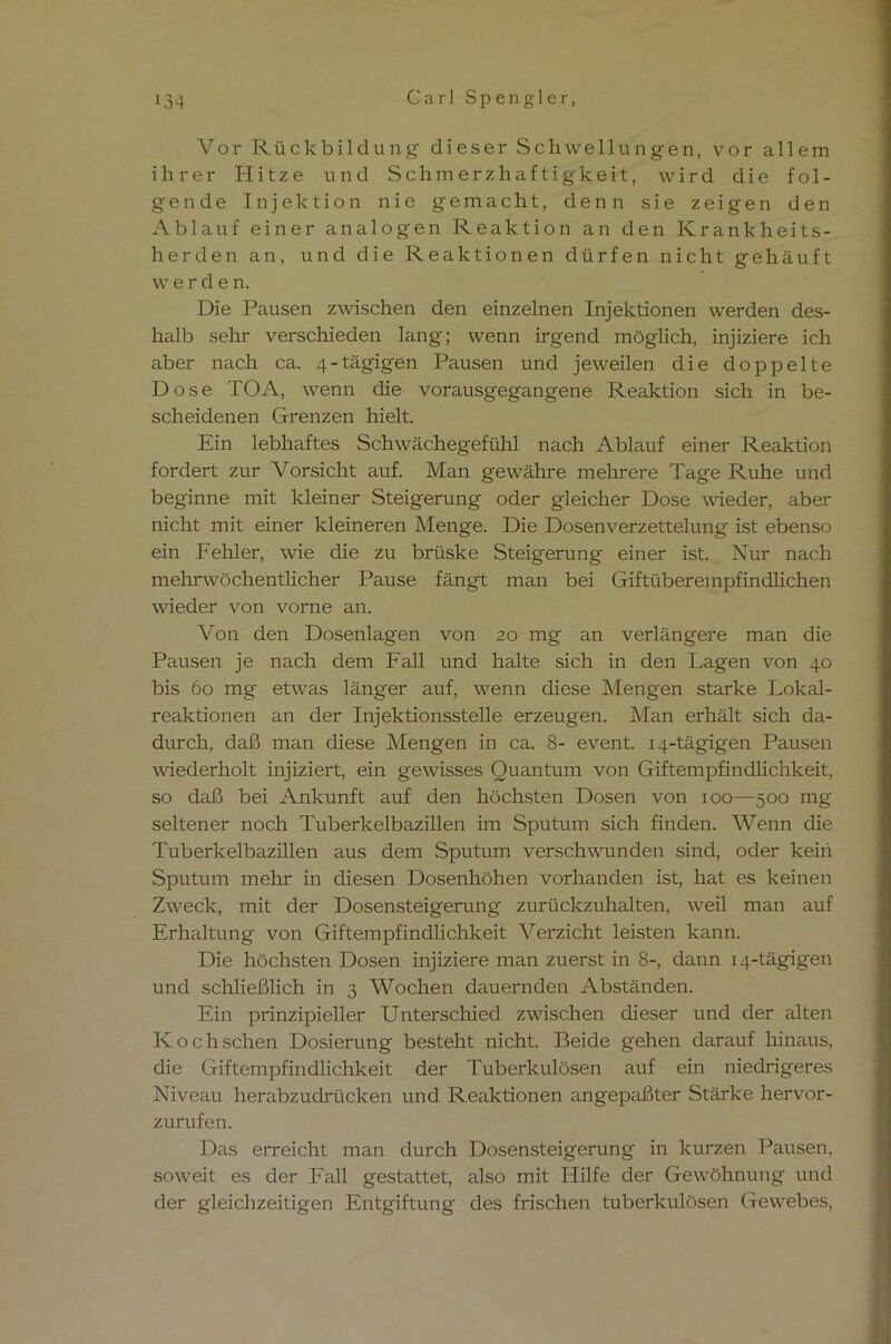 Vor Rückbildung dieser Schwellungen, vor allem ihrer Hitze und Schmerzhaftigkeit, wird die fol- gende Injektion nie gemacht, denn sie zeigen den Ablauf einer analogen Reaktion an den Krankheits- herden an, und die Reaktionen dürfen nicht gehäuft werden. Die Pausen zwischen den einzelnen Injektionen werden des- halb sehr verschieden lang; wenn irgend möglich, injiziere ich aber nach ca. 4-tägigen Pausen und jeweilen die doppelte Dose TOA, wenn die vorausgegangene Reaktion sich in be- scheidenen Grenzen hielt. Ein lebhaftes Schwächegefühl nach Ablauf einer Reaktion fordert zur Vorsicht auf. Man gewähre mehrere Tage Ruhe und beginne mit kleiner Steigerung oder gleicher Dose wieder, aber nicht mit einer kleineren Menge. Die Dosenverzettelung ist ebenso ein Fehler, wie die zu brüske Steigerung einer ist. Nur nach mehrwöchentlicher Pause fängt man bei Giftüberempfindlichen wieder von vorne an. Von den Dosenlagen von 20 mg an verlängere man die Pausen je nach dem Fall und halte sich in den Lagen von 40 bis 60 mg etwas länger auf, wenn diese Mengen starke Lokal- reaktionen an der Injektionsstelle erzeugen. Man erhält sich da- durch, daß man diese Mengen in ca. 8- event. 14-tägigen Pausen wiederholt injiziert, ein gewisses Quantum von Giftempfindlichkeit, so daß bei Ankunft auf den höchsten Dosen von 100—500 mg seltener noch Tuberkelbazillen im Sputum sich finden. Wenn die Tuberkelbazillen aus dem Sputum verschwunden sind, oder kein Sputum mehr in diesen Dosenhöhen vorhanden ist, hat es keinen Zweck, mit der Dosensteigerung zurückzuhalten, weil man auf Erhaltung von Giftempfindlichkeit Verzicht leisten kann. Die höchsten Dosen injiziere man zuerst in 8-, dann 14-tägigen und schließlich in 3 Wochen dauernden Abständen. Ein prinzipieller Unterschied zwischen dieser und der alten Kochschen Dosierung besteht nicht. Beide gehen darauf hinaus, die Giftempfindlichkeit der Tuberkulösen auf ein niedrigeres Niveau herabzudrücken und Reaktionen angepaßter Stärke hervor- zurufen. Das erreicht man durch Dosensteigerung in kurzen Pausen, soweit es der Fall gestattet, also mit Hilfe der Gewöhnung und der gleichzeitigen Entgiftung des frischen tuberkulösen Gewebes,