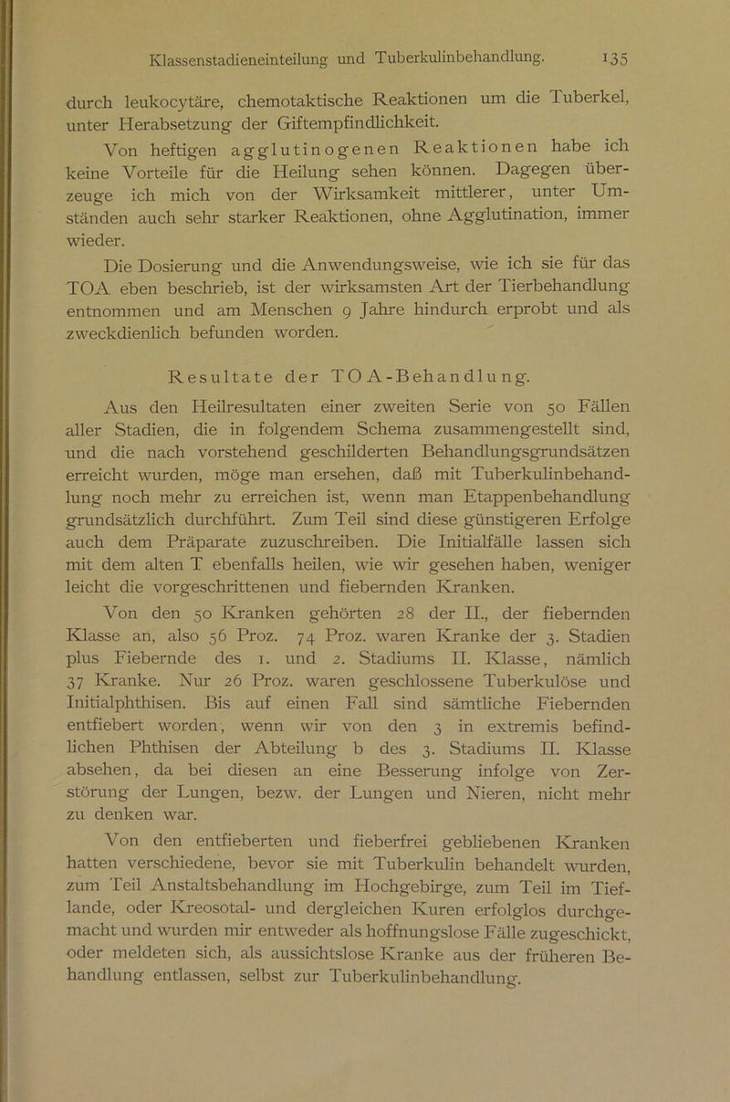 durch leukocytäre, chemotaktische Reaktionen um die Tuberkel, unter Herabsetzung der Giftempfindlichkeit. Von heftigen agglutinogenen Reaktionen habe ich keine Vorteile für die Heilung sehen können. Dagegen über- zeuge ich mich von der Wirksamkeit mittlerer, unter Um- ständen auch sehr starker Reaktionen, ohne Agglutination, immer wieder. Die Dosierung und die Anwendungsweise, wie ich sie für das TOA eben beschrieb, ist der wirksamsten Art der Tierbehandlung entnommen und am Menschen 9 Jahre hindurch erprobt und als zweckdienlich befunden worden. Resultate der TOA-Behandlung. Aus den Heilresultaten einer zweiten Serie von 50 Fällen aller Stadien, die in folgendem Schema zusammengestellt sind, und die nach vorstehend geschilderten Behandlungsgrundsätzen erreicht wurden, möge man ersehen, daß mit Tuberkulinbehand- lung noch mehr zu erreichen ist, wenn man Etappenbehandlung grundsätzlich durchführt. Zum Teil sind diese günstigeren Erfolge auch dem Präparate zuzuschreiben. Die Initialfälle lassen sich mit dem alten T ebenfalls heilen, wie wir gesehen haben, weniger leicht die vorgeschrittenen und fiebernden Kranken. Von den 50 Kranken gehörten 28 der II., der fiebernden Klasse an, also 56 Proz. 74 Proz. waren Kranke der 3. Stadien plus Fiebernde des 1. und 2. Stadiums II. Klasse, nämlich 37 Kranke. Nur 26 Proz. waren geschlossene Tuberkulöse und Initialphthisen. Bis auf einen Fall sind sämtliche Fiebernden entfiebert worden, wenn wir von den 3 in extremis befind- lichen Phthisen der Abteilung b des 3. Stadiums II. Klasse absehen, da bei diesen an eine Besserung infolge von Zer- störung der Lungen, bezw. der Lungen und Nieren, nicht mehr zu denken war. Von den entfieberten und fieberfrei gebliebenen Kranken hatten verschiedene, bevor sie mit Tuberkuhn behandelt wurden, zum Teil Anstaltsbehandlung im Hochgebirge, zum Teil im Tief- lande, oder Kreosotal- und dergleichen Kuren erfolglos durchge- macht und wurden mir entweder als hoffnungslose Fälle zugeschickt, oder meldeten sich, als aussichtslose Kranke aus der früheren Be- handlung entlassen, selbst zur Tuberkulinbehandlung.