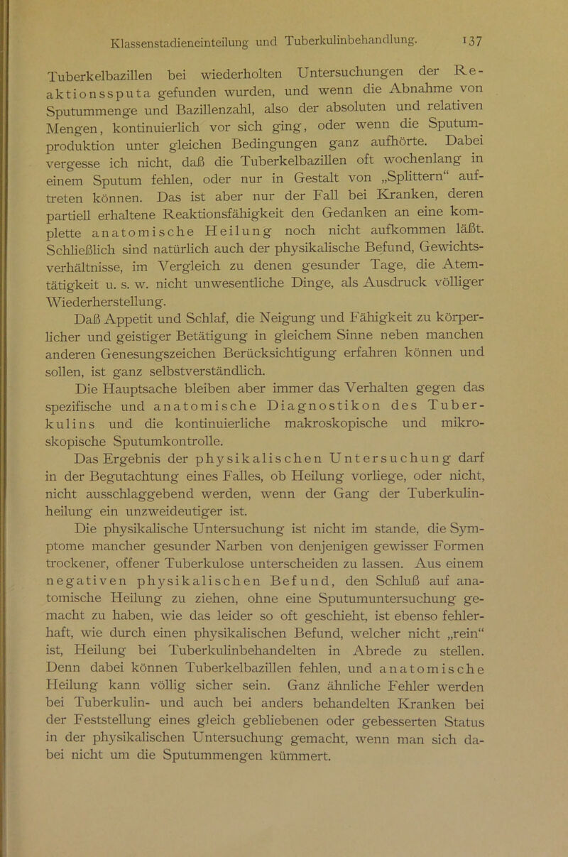 Tuberkelbazillen bei wiederholten Untersuchungen der Re- aktionssputa gefunden wurden, und wenn die Abnahme von Sputummenge und Bazillenzahl, also der absoluten und relativen Mengen, kontinuierlich vor sich ging, oder wenn die Sputum- produktion unter g'leichen Bedingungen ganz aufhöite. Dabei vergesse ich nicht, daß die Tuberkelbazillen oft wochenlang in einem Sputum fehlen, oder nur in Gestalt von „Splittern auf- treten können. Das ist aber nur der Fall bei Kranken, deren partiell erhaltene Reaktionsfähigkeit den Gedanken an eine kom- plette anatomische Heilung noch nicht aufkommen läßt Schließlich sind natürlich auch der physikalische Befund, Gewichts- verhältnisse, im Vergleich zu denen gesunder Tage, die Atem- tätigkeit u. s. w. nicht unwesentliche Dinge, als Ausdruck völliger Wiederherstellung. Daß Appetit und Schlaf, die Neigung und Fähigkeit zu körper- licher und geistiger Betätigung in gleichem Sinne neben manchen anderen Genesungszeichen Berücksichtigung erfahren können und sollen, ist ganz selbstverständlich. Die Hauptsache bleiben aber immer das Verhalten gegen das spezifische und anatomische Diagnostikon des Tuber- kulins und die kontinuierliche makroskopische und mikro- skopische Sputumkontrolle. Das Ergebnis der physikalischen Untersuchung darf in der Begutachtung eines Falles, ob Heilung vorliege, oder nicht, nicht ausschlaggebend werden, wenn der Gang der Tuberkulin- heilung ein unzweideutiger ist. Die physikalische Untersuchung ist nicht im stände, die Sym- ptome mancher gesunder Narben von denjenigen gewisser Formen trockener, offener Tuberkulose unterscheiden zu lassen. Aus einem negativen physikalischen Befund, den Schluß auf ana- tomische Heilung zu ziehen, ohne eine Sputumuntersuchung ge- macht zu haben, wie das leider so oft geschieht, ist ebenso fehler- haft, wie durch einen physikalischen Befund, welcher nicht „rein“ ist, Heilung bei Tuberkulinbehandelten in Abrede zu stellen. Denn dabei können Tuberkelbazillen fehlen, und anatomische Heilung kann völlig sicher sein. Ganz ähnliche Fehler werden bei Tuberkulin- und auch bei anders behandelten Kranken bei der Feststellung eines gleich gebliebenen oder gebesserten Status in der physikalischen Untersuchung gemacht, wenn man sich da- bei nicht um die Sputummengen kümmert.