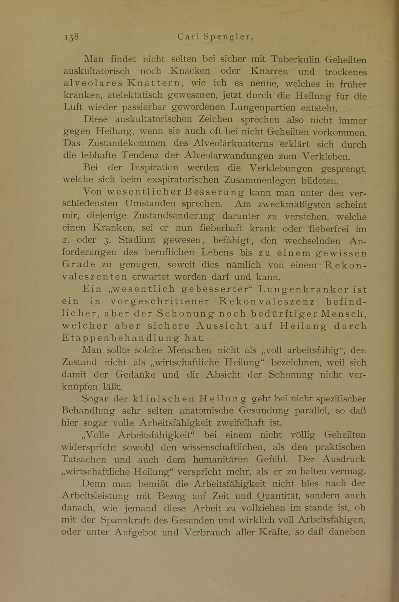 Man findet nicht selten bei sicher mit Tuberkulin Geheilten auskultatorisch noch Knacken oder Knarren und trockenes alveolares Knattern, wie ich es nenne, welches in früher kranken, atelektatisch gewesenen, jetzt durch die Heilung für die Luft wieder passierbar gewordenen Lungenpartien entsteht. Diese auskultatorischen Zeichen sprechen also nicht immer gegen Heilung, wenn sie auch oft bei nicht Geheilten Vorkommen. Das Zustandekommen des Alveolärknatterns erklärt sich durch die lebhafte Tendenz der Alveolarwandungen zum Verkleben. Bei der Inspiration werden die Verklebungen gesprengt, welche sich beim exspiratorischen Zusammenlegen bildeten. Von wesentlicher Besserung kann man unter den ver- schiedensten Umständen sprechen. Am zweckmäßigsten scheint mir, diejenige Zustandsänderung darunter zu verstehen, welche einen Kranken, sei er nun fieberhaft krank oder fieberfrei im 2. oder 3. Stadium gewesen, befähigt, den wechselnden An- forderungen des beruflichen Lebens bis zu einem gewissen Grade zu genügen, soweit dies nämlich von einem Rekon- valeszenten erwartet werden darf und kann. Ein „wesentlich gebesserter“ Lungenkranker ist ein in vorgeschrittener Rekonvaleszenz befind- licher, aber der Schonung noch bedürftiger Mensch, welcher aber sichere Aussicht auf Heilung durch Etappenbehandlung hat. Man sollte solche Menschen nicht als „voll arbeitsfähig, den Zustand nicht als „wirtschaftliche Heilung“ bezeichnen, weil sich damit der Gedanke und die Absicht der Schonung nicht ver- knüpfen läßt. Sogar der klinischen Heilung geht bei nicht spezifischer Behandlung sehr selten anatomische Gesundung parallel, so daß hier sogar volle Arbeitsfähigkeit zweifelhaft ist. „Volle Arbeitsfähigkeit“ bei einem nicht völlig Geheilten widerspricht sowohl den wissenschaftlichen, als den praktischen Tatsachen und auch dem humanitären Gefühl. Der Ausdruck „wirtschaftliche Heilung“ verspricht mehr, als er zu halten vermag. Denn man bemißt die Arbeitsfähigkeit nicht blos nach der Arbeitsleistung mit Bezug auf Zeit und Quantität, sondern auch danach, wie jemand diese Arbeit zu vollziehen im stände ist, ob mit der Spannkraft des Gesunden und wirklich voll Arbeitsfähigen, oder unter Aufgebot und Verbrauch aller Kräfte, so daß daneben