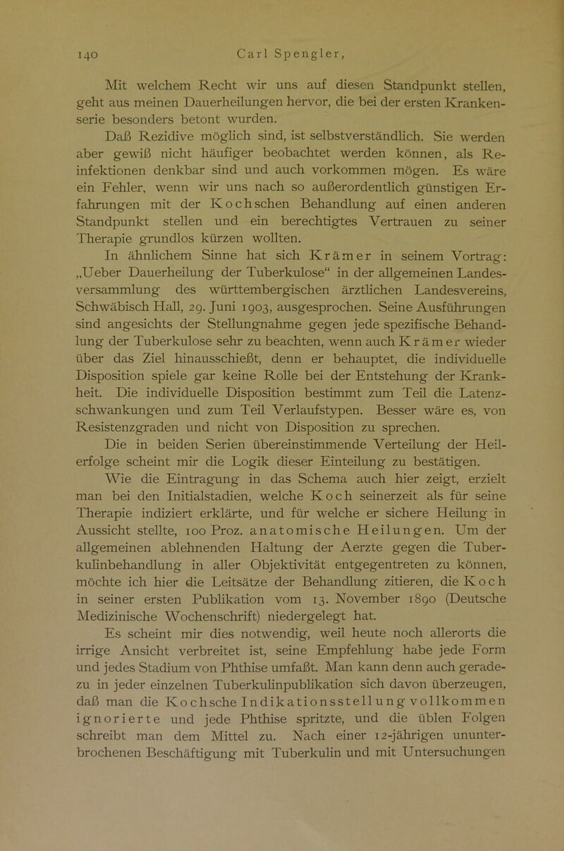 Mit welchem Recht wir uns auf diesen Standpunkt stellen, geht aus meinen Dauerheilungen hervor, die bei der ersten Kranken- serie besonders betont wurden. Daß Rezidive möglich sind, ist selbstverständlich. Sie werden aber gewiß nicht häufiger beobachtet werden können, als Re- infektionen denkbar sind und auch Vorkommen mögen. Es wäre ein Fehler, wenn wir uns nach so außerordentlich günstigen Er- fahrungen mit der Kochschen Behandlung auf einen anderen Standpunkt stellen und ein berechtigtes Vertrauen zu seiner Therapie grundlos kürzen wollten. In ähnlichem Sinne hat sich Krämer in seinem Vortrag: „Ueber Dauerheilung der Tuberkulose“ in der allgemeinen Landes- versammlung des württembergischen ärztlichen Landesvereins, Schwäbisch Hall, 29. Juni 1903, ausgesprochen. Seine Ausführungen sind angesichts der Stellungnahme gegen jede spezifische Behand- lung der Tuberkulose sehr zu beachten, wenn auch Krämer wieder über das Ziel hinausschießt, denn er behauptet, die individuelle Disposition spiele gar keine Rolle bei der Entstehung der Krank- heit. Die individuelle Disposition bestimmt zum Teil die Latenz- schwankungen und zum Teil Verlaufstypen. Besser wäre es, von Resistenzgraden und nicht von Disposition zu sprechen. Die in beiden Serien übereinstimmende Verteilung der Heil- erfolge scheint mir die Logik dieser Einteilung zu bestätigen. Wie die Eintragung in das Schema auch hier zeigt, erzielt man bei den Initialstadien, welche Koch seinerzeit als für seine Therapie indiziert erklärte, und für welche er sichere Heilung in Aussicht stellte, 100 Proz. anatomische Heilungen. Um der allgemeinen ablehnenden Haltung der Aerzte gegen die Tuber- kulinbehandlung in aller Objektivität entgegentreten zu können, möchte ich hier die Leitsätze der Behandlung zitieren, die Koch in seiner ersten Publikation vom 13. November 1890 (Deutsche Medizinische Wochenschrift) niedergelegt hat. Es scheint mir dies notwendig, weil heute noch allerorts die irrige Ansicht verbreitet ist, seine Empfehlung habe jede Form und jedes Stadium von Phthise umfaßt. Man kann denn auch gerade- zu in jeder einzelnen Tuberkulinpublikation sich davon überzeugen, daß man die Ko chsche Indikationssteil u n g vollkommen ignorierte und jede Phthise spritzte, und die üblen Folgen schreibt man dem Mittel zu. Nach einer 12-jährigen ununter- brochenen Beschäftigung mit Tuberkulin und mit Untersuchungen