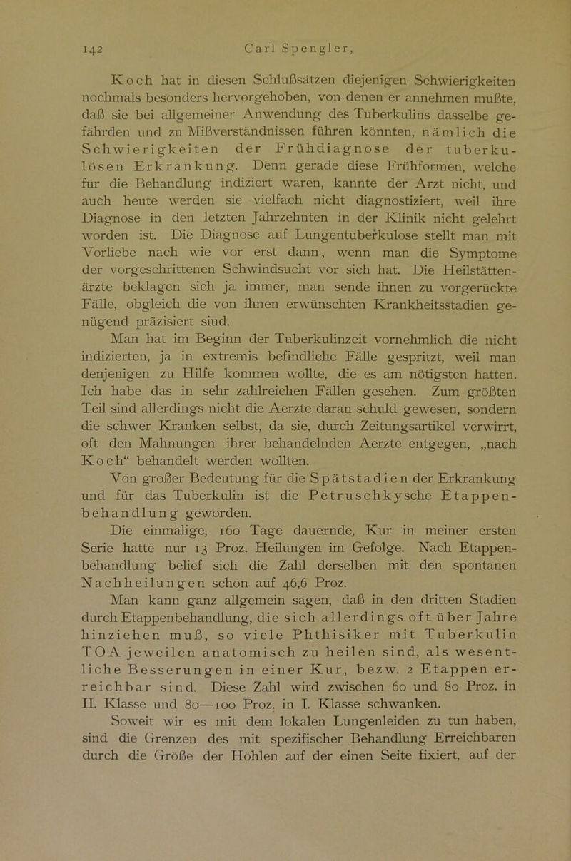 Koch hat in diesen Schlußsätzen diejenigen Schwierigkeiten nochmals besonders hervorgehoben, von denen er annehmen mußte, daß sie bei allgemeiner Anwendung des Tuberkulins dasselbe ge- fährden und zu Mißverständnissen führen könnten, nämlich die Schwierigkeiten der Frühdiagnose der tuberku- lösen Erkrankung. Denn gerade diese Frühformen, welche für die Behandlung indiziert waren, kannte der Arzt nicht, und auch heute werden sie vielfach nicht diagnostiziert, weil ihre Diagnose in den letzten Jahrzehnten in der Klinik nicht gelehrt worden ist. Die Diagnose auf Lungentuberkulose stellt man mit Vorliebe nach wie vor erst dann, wenn man die Symptome der vorgeschrittenen Schwindsucht vor sich hat. Die Heilstätten- ärzte beklagen sich ja immer, man sende ihnen zu vorgerückte Fälle, obgleich die von ihnen erwünschten Krankheitsstadien ge- nügend präzisiert siud. Man hat im Beginn der Tuberkulinzeit vornehmlich die nicht indizierten, ja in extremis befindliche Fälle gespritzt, weil man denjenigen zu Hilfe kommen wollte, die es am nötigsten hatten. Ich habe das in sehr zahlreichen Fällen gesehen. Zum größten Teil sind allerdings nicht die Aerzte daran schuld gewesen, sondern die schwer Kranken selbst, da sie, durch Zeitungsartikel verwirrt, oft den Mahnungen ihrer behandelnden Aerzte entgegen, „nach Koch“ behandelt werden wollten. Von großer Bedeutung für die Spätstadien der Erkrankung und für das Tuberkulin ist die Petruschkysche Etappen- behandlung geworden. Die einmalige, 160 Tage dauernde, Kur in meiner ersten Serie hatte nur 13 Proz. Pleilungen im Gefolge. Nach Etappen- behandlung belief sich die Zahl derselben mit den spontanen Nach heil ungen schon auf 46,6 Proz. Man kann ganz allgemein sagen, daß in den dritten Stadien durch Etappenbehandlung, die sich allerdings oft über Jahre hinziehen muß, so viele Phthisiker mit Tuberkulin TOA jeweilen anatomisch zu heilen sind, als wesent- liche Besserungen in einer Kur, bezw. 2 Etappen er- reichbar sind. Diese Zahl wird zwischen 60 und 80 Proz. in II. Klasse und 80—100 Proz. in I. Klasse schwanken. Soweit wir es mit dem lokalen Lungenleiden zu tun haben, sind die Grenzen des mit spezifischer Behandlung Erreichbaren durch die Größe der Höhlen auf der einen Seite fixiert, auf der