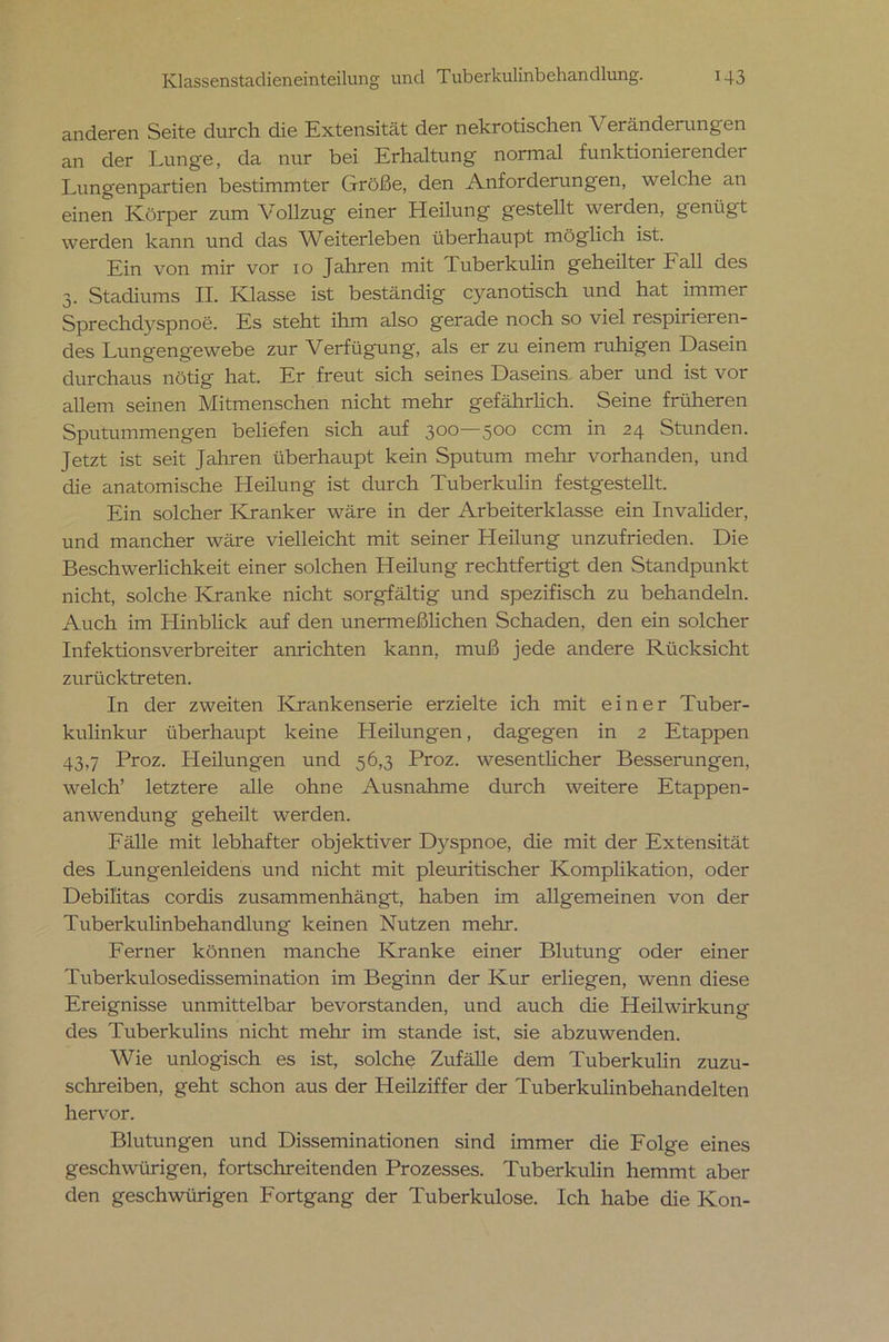 anderen Seite durch die Extensität der nekrotischen Veränderungen an der Lunge, da nur bei Erhaltung normal funktionierender Lungenpartien bestimmter Größe, den Anforderungen, welche an einen Körper zum Vollzug einer Heilung gestellt werden, genügt werden kann und das Weiterleben überhaupt möglich ist. Ein von mir vor xo Jahren mit Tuberkulin geheiltei Fall des 3. Stadiums II. Klasse ist beständig cyanotisch und hat immer Sprechd}rspnoe. Es steht ihm also gerade noch so viel respirieren- des Lungengewebe zur Verfügung, als er zu einem ruhigen Dasein durchaus nötig hat. Er freut sich seines Daseins aber und ist vor allem seinen Mitmenschen nicht mehr gefährlich. Seine früheren Sputummengen beliefen sich auf 300—500 ccm in 24 Stunden. Jetzt ist seit Jahren überhaupt kein Sputum mehr vorhanden, und die anatomische Heilung ist durch Tuberkulin festgestellt. Ein solcher Kranker wäre in der Arbeiterklasse ein Invalider, und mancher wäre vielleicht mit seiner LIeilung unzufrieden. Die Beschwerlichkeit einer solchen Heilung rechtfertigt den Standpunkt nicht, solche Kranke nicht sorgfältig und spezifisch zu behandeln. Auch im Hinblick auf den unermeßlichen Schaden, den ein solcher Infektionsverbreiter anrichten kann, muß jede andere Rücksicht zurücktreten. In der zweiten Krankenserie erzielte ich mit einer Tuber- kulinkur überhaupt keine Heilungen, dagegen in 2 Etappen 43,7 Proz. Heilungen und 56,3 Proz. wesentlicher Besserungen, welch’ letztere alle ohne Ausnahme durch weitere Etappen- anwendung geheilt werden. Fälle mit lebhafter objektiver D)^spnoe, die mit der Extensität des Lungenleidens und nicht mit pleuritischer Komplikation, oder Debil'itas cordis zusammenhängt, haben im allgemeinen von der Tuberkuhnbehandlung keinen Nutzen mehr. Ferner können manche Kranke einer Blutung oder einer Tuberkxxlosedissemination im Beginn der Kur erliegen, wenn diese Ereignisse unmittelbar bevorstanden, und auch die Heilwirkung des Tuberkulins nicht mehr im stände ist, sie abzuwenden. Wie unlogisch es ist, solche Zufälle dem Tuberkulin zuzu- schreiben, geht schon aus der Heilziffer der Tuberkulinbehandelten hervor. Blutungen und Disseminationen sind immer die Folge eines geschwürigen, fortschreitenden Prozesses. Tuberkulin hemmt aber den geschwürigen Fortgang der Tuberkulose. Ich habe die Kon-