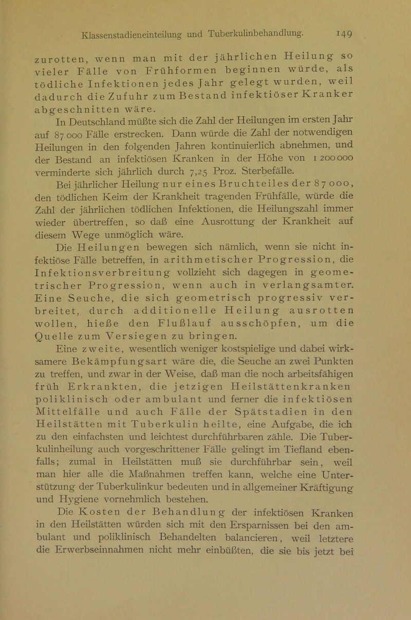 zurotten, wenn man mit der jährlichen Heilung so vieler Fälle von Früh formen beginnen würde, als tödliche Infektionen jedes Jahr gelegt wurden, weil dadurch die Zufuhr zum Bestand infektiöser Kranker abgeschnitten wäre. In Deutschland müßte sich die Zahl der Heilungen im ersten Jahr auf 87 000 Fälle erstrecken. Dann würde die Zahl der notwendigen Heilungen in den folgenden Jahren kontinuierlich abnehmen, und der Bestand an infektiösen Kranken in der Höhe von 1 200000 verminderte sich jährlich durch 7,25 Proz. Sterbefälle. Bei jährlicher Heilung nur eines Bruchteiles der 8 7 000 , den tödlichen Keim der Krankheit tragenden Frühfälle, würde die Zahl der jährlichen tödlichen Infektionen, die Heilungszahl immer wieder übertreffen, so daß eine Ausrottung der Krankheit auf diesem Wege unmöglich wäre. Die Heilungen bewegen sich nämlich, wenn sie nicht in- fektiöse Fälle betreffen, in arithmetischer Progression, die Infektionsverbreitung vollzieht sich dagegen in geome- trischer Progression, wenn auch in verlangsamter. Eine Seuche, die sich geometrisch progressiv ver- breitet, durch additioneile Heilung ausrotten wollen, hieße den Flußlauf ausschöpfen, um die Quelle zum Versiegen zu bringen. Eine zweite, wesentlich weniger kostspielige und dabei wirk- samere Bekämpfungsart wäre die, die Seuche an zwei Punkten zu treffen, und zwar in der Weise, daß man die noch arbeitsfähigen früh Erkrankten, die jetzigen ITeilstättenkranken poliklinischoder ambulant und ferner die infektiösen Mittelfälle und auch Fälle der Spätstadien in den Heilstätten mit Tuberkulin heilte, eine Aufgabe, die ich zu den einfachsten und leichtest durchführbaren zähle. Die Tuber- kulinheilung auch vorgeschrittener Fälle gelingt im Tiefland eben- falls ; zumal in Heilstätten muß sie durchführbar sein, weil man hier alle die Maßnahmen treffen kann, welche eine Unter- stützung der Tuberkulinkur bedeuten und in allgemeiner Kräftigung und Hygiene vornehmlich bestehen. Die Kosten der Behandlung der infektiösen Kranken in den Heilstätten würden sich mit den Ersparnissen bei den am- bulant und poliklinisch Behandelten balancieren, weil letztere die Erwerbseinnahmen nicht mehr einbüßten, die sie bis jetzt bei