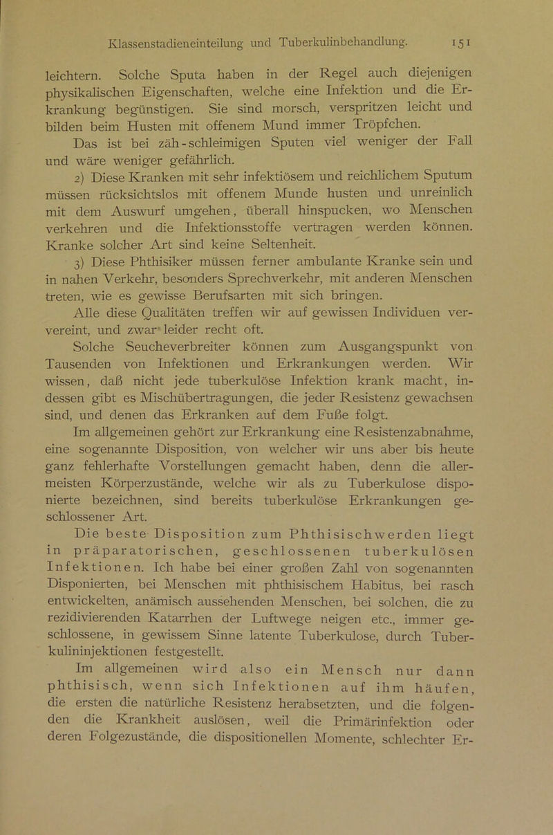 leichtern. Solche Sputa haben in der Regel auch diejenigen physikalischen Eigenschaften, welche eine Infektion und die Er- krankung begünstigen. Sie sind morsch, verspritzen leicht und bilden beim Husten mit offenem Mund immer Iröpfchen. Das ist bei zäh - schleimigen Sputen viel weniger der Fall und wäre weniger gefährlich. 2) Diese Kranken mit sehr infektiösem und reichlichem Sputum müssen rücksichtslos mit offenem Munde husten und unreinlich mit dem Auswurf umgehen, überall hinspucken, wo Menschen verkehren und die Infektionsstoffe vertragen werden können. Kranke solcher Art sind keine Seltenheit. 3) Diese Phthisiker müssen ferner ambulante Kranke sein und in nahen Verkehr, besonders Sprechverkehr, mit anderen Menschen treten, wie es gewisse Berufsarten mit sich bringen. Alle diese Qualitäten treffen wir auf gewissen Individuen ver- vereint, und zwar leider recht oft. Solche Seuche Verbreiter können zum Ausgangspunkt von Tausenden von Infektionen und Erkrankungen werden. Wir wissen, daß nicht jede tuberkulöse Infektion krank macht, in- dessen gibt es Mischübertragungen, die jeder Resistenz gewachsen sind, und denen das Erkranken auf dem Fuße folgt. Im allgemeinen gehört zur Erkrankung eine Resistenzabnahme, eine sogenannte Disposition, von welcher wir uns aber bis heute ganz fehlerhafte Vorstellungen gemacht haben, denn die aller- meisten Körperzustände, welche wir als zu Tuberkulose dispo- nierte bezeichnen, sind bereits tuberkulöse Erkrankungen ge- schlossener Art. Die beste Disposition zum Phthisischwerden liegt in präparatorischen, geschlossenen tuberkulösen Infektionen. Ich habe bei einer großen Zahl von sogenannten Disponierten, bei Menschen mit phthisischem Habitus, bei rasch entwickelten, anämisch aussehenden Menschen, bei solchen, die zu rezidivierenden Katarrhen der Luftwege neigen etc., immer ge- schlossene, in gewissem Sinne latente Tuberkulose, durch Tuber- kulininjektionen festgestellt. Im allgemeinen wird also ein Mensch nur dann phthisisch, wenn sich Infektionen auf ihm häufen, die ersten die natürliche Resistenz herabsetzten, und die folgen- den die Krankheit auslösen, weil die Primärinfektion oder deren Folgezustände, die dispositionellen Momente, schlechter Er-