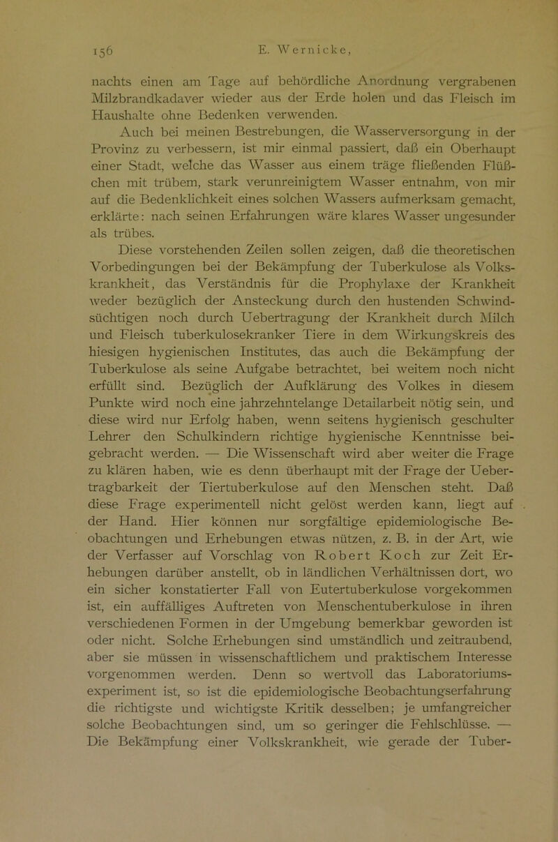 *56 E. Wernicke, nachts einen am Tage auf behördliche Anordnung vergrabenen Milzbrandkadaver wieder aus der Erde holen und das Fleisch im Haushalte ohne Bedenken verwenden. Auch bei meinen Bestrebungen, die Wasserversorgung in der Provinz zu verbessern, ist mir einmal passiert, daß ein Oberhaupt einer Stadt, welche das Wasser aus einem träge fließenden Flüß- chen mit trübem, stark verunreinigtem Wasser entnahm, von mir auf die Bedenklichkeit eines solchen Wassers aufmerksam gemacht, erklärte: nach seinen Erfahrungen wäre klares Wasser ungesunder als trübes. Diese vorstehenden Zeilen sollen zeigen, daß die theoretischen Vorbedingungen bei der Bekämpfung der Tuberkulose als Volks- krankheit, das Verständnis für die Prophylaxe der Krankheit weder bezüglich der Ansteckung durch den hustenden Schwind- süchtigen noch durch Uebertragung der Krankheit durch Milch und Fleisch tuberkulosekranker Tiere in dem Wirkungskreis des hiesigen hygienischen Institutes, das auch die Bekämpfung der Tuberkulose als seine Aufgabe betrachtet, bei weitem noch nicht erfüllt sind. Bezüglich der Aufklärung des Volkes in diesem Punkte wird noch eine jahrzehntelange Detailarbeit nötig sein, und diese wird nur Erfolg haben, wenn seitens hygienisch geschulter Lehrer den Schulkindern richtige hygienische Kenntnisse bei- gebracht werden. — Die Wissenschaft wird aber weiter die Frage zu klären haben, wie es denn überhaupt mit der Frage der Ueber- tragbarkeit der Tiertuberkulose auf den Menschen steht. Daß diese Frage experimentell nicht gelöst werden kann, liegt auf der Hand. Hier können nur sorgfältige epidemiologische Be- obachtungen und Erhebungen etwas nützen, z. B. in der Art, wie der Verfasser auf Vorschlag von Robert Koch zur Zeit Er- hebungen darüber anstellt, ob in ländlichen Verhältnissen dort, wo ein sicher konstatierter Fall von Eutertuberkulose vorgekommen ist, ein auffälliges Auftreten von Menschentuberkulose in ihren verschiedenen Formen in der Umgebung bemerkbar geworden ist oder nicht. Solche Erhebungen sind umständlich und zeitraubend, aber sie müssen in wissenschaftlichem und praktischem Interesse vorgenommen werden. Denn so wertvoll das Laboratoriums- experiment ist, so ist die epidemiologische Beobachtungserfahrung die richtigste und wichtigste Kritik desselben; je umfangreicher solche Beobachtungen sind, um so geringer die Fehlschlüsse. — Die Bekämpfung einer Volkskrankheit, wie gerade der Tuber-