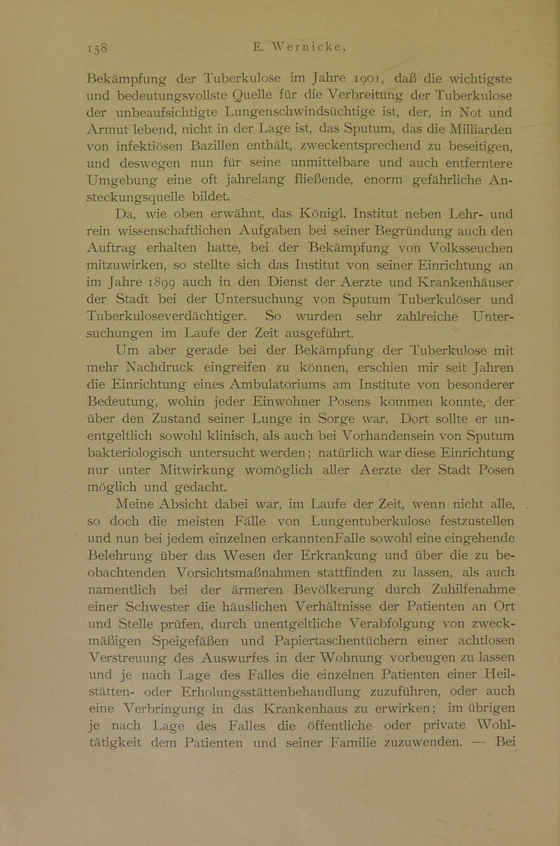 Bekämpfung der Tuberkulose im Jahre 1901, daß die wichtigste und bedeutungsvollste Quelle für die Verbreitung der Tuberkulose der unbeaufsichtigte Lungenschwindsüchtige ist, der, in Not und Armut lebend, nicht in der Lage ist, das Sputum, das die Milliarden von infektiösen Bazillen enthält, zweckentsprechend zu beseitigen, und deswegen nun für seine unmittelbare und auch entferntere Umgebung eine oft jahrelang fließende, enorm gefährliche An- steckungsquelle bildet. Da, wie oben erwähnt, das Königl. Institut neben Lehr- und rein wissenschaftlichen Aufgaben bei seiner Begründung auch den Auftrag erhalten hatte, bei der Bekämpfung von Volksseuchen mitzuwirken, so stellte sich das Institut von seiner Einrichtung an im Jahre 1899 auch in den Dienst der Aerzte und Krankenhäuser der Stadt bei der Untersuchung von Sputum Tuberkulöser und Tuberkuloseverdächtiger. So wurden sehr zahlreiche Unter- suchungen im Laufe der Zeit ausgeführt. Um aber gerade bei der Bekämpfung der Tuberkulose mit mehr Nachdruck eingreifen zu können, erschien mir seit Jahren die Einrichtung eines Ambulatoriums am Institute von besonderer Bedeutung, wohin jeder Einwohner Posens kommen konnte, der über den Zustand seiner Lunge in Sorge war. Dort sollte er un- entgeltlich sowohl klinisch, als auch bei Vorhandensein von Sputum bakteriologisch untersucht werden; natürlich war diese Einrichtung nur unter Mitwirkung womöglich aller Aerzte der Stadt Posen möglich und gedacht. Meine Absicht dabei war, im Laufe der Zeit, wenn nicht alle, so doch die meisten Fälle von Lungentuberkulose festzustellen und nun bei jedem einzelnen erkanntenFalle sowohl eine eingehende Belehrung über das Wesen der Erkrankung und über die zu be- obachtenden Vorsichtsmaßnahmen stattfinden zu lassen, als auch namentlich bei der ärmeren Bevölkerung durch Zuhilfenahme einer Schwester die häuslichen Verhältnisse der Patienten an Ort und Stelle prüfen, durch unentgeltliche Verabfolgung von zweck- mäßigen Speigefäßen und Papiertaschentüchern einer achtlosen Verstreuung des Auswurfes in der Wohnung Vorbeugen zu lassen und je nach Lage des Falles die einzelnen Patienten einer Pleil- stätten- oder Erholungsstättenbehandlung zuzuführen, oder auch eine Verbringung in das Krankenhaus zu erwirken; im übrigen je nach Lage des Falles die öffentliche oder private Wohl- tätigkeit dem Patienten und seiner Familie zuzuwenden. — Bei