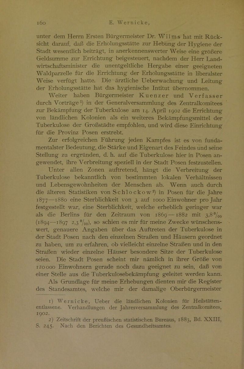 unter dem Herrn Ersten Bürgermeister Dr. Wilms hat mit Rück- sicht darauf, daß die Erholungsstätte zur Hebung der Hygiene der Stadt wesentlich beiträgt, in anerkennenswerter Weise eine größere Geldsumme zur Errichtung beigesteuert, nachdem der Herr Land- wirtschaftsminister die unentgeltliche Hergabe einer geeigneten Waldparzelle für die Errichtung der Erholungsstätte in liberalster Weise verfügt hatte. Die ärztliche Ueberwachung und Leitung der Erholungsstätte hat das hygienische Intitut übernommen. Weiter haben Bürgermeister Kuenzer und Verfasser durch Vorträgex) in der Generalversammlung des Zentralkomitees zur Bekämpfung der Tuberkulose am 14. April 1902 die Errichtung von ländlichen Kolonien als ein weiteres Bekämpfungsmittel der Tuberkulose der Großstädte empfohlen, und wird diese Einrichtung für die Provinz Posen erstrebt. Zur erfolgreichen Führung jeden Kampfes ist es von funda- mentalster Bedeutung, die Stärke und Eigenart des Feindes und seine Stellung zu ergründen, d. h. auf die Tuberkulose hier in Posen an- gewendet, ihre Verbreitung speziell in der Stadt Posen festzustellen. Unter allen Zonen auftretend, hängt die Verbreitung der Tuberkulose bekanntlich von bestimmten lokalen Verhältnissen und Lebensgewohnheiten der Menschen ab. Wenn auch durch die älteren Statistiken von Schlockow1 2) in Posen für die Jahre 1877—1880 eine Sterblichkeit von 3 auf 1000 Einwohner pro Jahr festgestellt war, eine Sterblichkeit, welche erheblich geringer war als die Berlins für den Zeitraum von 1869—1882 mit 3,8 %o (1894—1897 2,3 %„), so schien es mir für meine Zwecke wünschens- wert, genauere Angaben über das Auftreten der Tuberkulose in der Stadt Posen nach den einzelnen Straßen und Häusern geordnet zu haben, um zu erfahren, ob vielleicht einzelne Straßen und in den Straßen wieder einzelne Häuser besondere Sitze der Tuberkulose seien. Die Stadt Posen scheint mir nämlich in ihrer Größe von 120000 Einwohnern gerade noch dazu geeignet zu sein, daß von einer Stelle aus die Tuberkulosebekämpfung geleitet werden kann. Als Grundlage für meine Erhebungen dienten mir die Register des Standesamtes, welche mir der damalige Oberbürgermeister 1) Wernicke, Ueber die ländlichen Kolonien für Heilstätten- entlassene. Verhandlungen der Jahresversammlung des Zentralkomitees, 1902. 2) Zeitschrift der preußischen statistischen Bureaus, 1883, Bd. XXIII, S. 245. Nach den Berichten des Gesundheitsamtes.