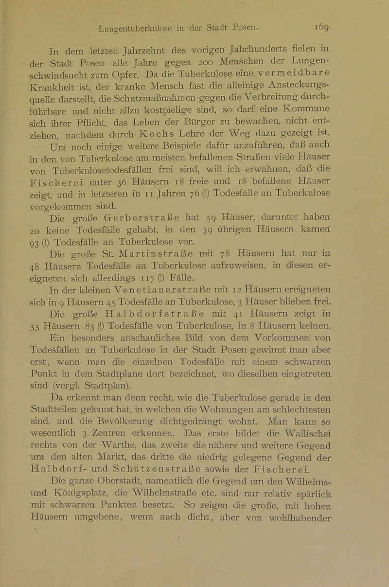 o In dem letzten Jahrzehnt des vorigen Jahrhunderts fielen in der Stadt Posen alle Jahre gegen 200 Menschen der Lungen- schwindsucht zum Opfer. Da die 1 uberkulose eine vermeidbare Krankheit ist, der kranke Mensch fast die alleinige Ansteckungs- quelle darstellt, die Schutzmaßnahmen gegen die Verbreitung durch- führbare und nicht allzu kostpielige sind, so darf eine Kommune sich ihrer Pflicht, das Leben der Bürger zu bewachen, nicht ent- ziehen, nachdem durch Kochs Lehre der Weg dazu gezeigt ist. Um noch einige weitere Beispiele dafür anzuführen, daß auch in den von Tuberkulose am meisten befallenen Straßen viele Häuser von Tuberkulosetodesfällen frei sind, will ich erwähnen, daß die Fischerei unter 36 Häusern 18 freie und 18 befallene Häuser zeigt, und in letzteren in 11 Jahren 76 (!) Todesfälle an Tuberkulose vorgekommen sind. Die große Gerberstraße hat 59 Häuser, darunter haben 20 keine Todesfälle gehabt, in den 39 übrigen Häusern kamen 93 (!) Todesfälle an Tuberkulose vor. Die große St. Martinstraße mit 78 Pläusern hat nur in 48 Häusern Todesfälle an Tuberkulose aufzuweisen, in diesen er- eigneten sich allerdings 117 (!) Fälle. In der kleinen Venetianerstraße mit 12 Häusern ereigneten sich in 9 Häusern 45 Todesfälle an Tuberkulose, 3 Häuser blieben frei. Die große Halbdorfstraße mit 41 Häusern zeigt in 33 Pläusern 85 (!) Todesfälle von Tuberkulose, in 8 Häusern keinen. Ein besonders anschauliches Bild von dem Vorkommen von Todesfällen an Tuberkulose in der Stadt Posen gewinnt man aber erst, wenn man die einzelnen Todesfälle mit einem schwarzen Punkt in dem Stadtplane dort bezeichnet, wo dieselben eingetreten sind (vergl. Stadtplan). Da erkennt man denn recht, wie die Tuberkulose gerade in den Stadtteilen gehaust hat, in welchen die Wohnungen am schlechtesten sind, und die Bevölkerung dichtgedrängt wohnt. Man kann so wesentlich 3 Zentren erkennen. Das erste bildet die Wallischei rechts von der Warthe, das zweite die nähere und weitere Gegend um den alten Markt, das dritte die niedrig gelegene Gegend der Halbdorf- und Schützen Straße sowie der Fischerei. Die ganze Oberstadt, namentlich die Gegend um den Wilhelms- und Königsplatz, die Wilhelmstraße etc. sind nur relativ spärlich mit schwarzen Punkten besetzt. So zeigen die große, mit hohen Häusern umgebene, wenn auch dicht, aber von wohlhabender