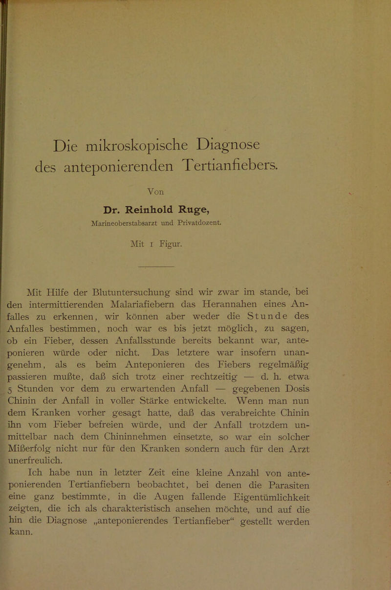 Die mikroskopische Diagnose des anteponierenden Tertianfiebers. Von Dr. Reinhold Rüge, Marineoberstabsarzt und Privatdozent. Mit i Figur. Mit Hilfe der Blutuntersuchung sind wir zwar im stände, bei den intermittierenden Malariafiebern das Herannahen eines An- falles zu erkennen, wir können aber weder die Stunde des Anfalles bestimmen, noch war es bis jetzt möglich, zu sagen, ob ein Fieber, dessen Anfallsstunde bereits bekannt war, ante- ponieren würde oder nicht. Das letztere war insofern unan- genehm , als es beim Anteponieren des Fiebers regelmäßig passieren mußte, daß sich trotz einer rechtzeitig — d. h. etwa 5 Stunden vor dem zu erwartenden Anfall — gegebenen Dosis Chinin der Anfall in voller Stärke entwickelte. Wenn man nun dem Kranken vorher gesagt hatte, daß das verabreichte Chinin ihn vom Fieber befreien würde, und der Anfall trotzdem un- mittelbar nach dem Chininnehmen einsetzte, so war ein solcher Mißerfolg nicht nur für den Kranken sondern auch für den Arzt unerfreulich. Ich habe nun in letzter Zeit eine kleine Anzahl von ante- ponierenden Tertianfiebern beobachtet, bei denen die Parasiten eine ganz bestimmte, in die Augen fallende Eigentümlichkeit zeigten, die ich als charakteristisch ansehen möchte, und auf die hin die Diagnose „anteponierendes Tertianfieber“ gestellt werden kann.