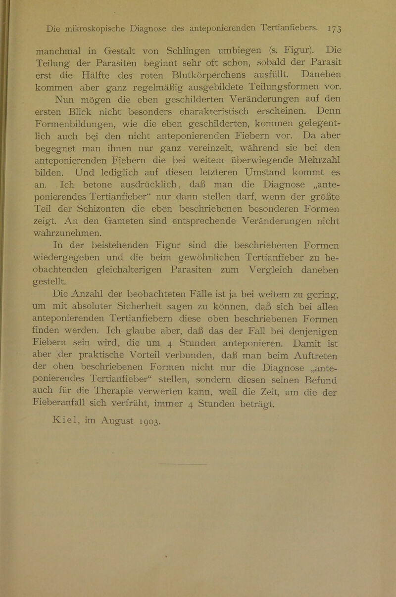 manchmal in Gestalt von Schlingen iimbiegen (s. Figur). Die Teilung der Parasiten beginnt sehr oft schon, sobald der Parasit erst die Hälfte des roten Blutkörperchens ausfüllt. Daneben kommen aber ganz regelmäßig ausgebildete Teilungsformen vor. Nun mögen die eben geschilderten Veränderungen auf den ersten Blick nicht besonders charakteristisch erscheinen. Denn Formenbildungen, wie die eben geschilderten, kommen gelegent- lich auch b§i den nicht anteponierenden Fiebern vor. Da aber begegnet man ihnen nur ganz vereinzelt, während sie bei den anteponierenden Fiebern die bei weitem überwiegende Mehrzahl bilden. Und lediglich auf diesen letzteren Umstand kommt es an. Ich betone ausdrücklich, daß man die Diagnose „ante- ponierendes Tertianfieber“ nur dann stellen darf, wenn der größte Teil der Schizonten die eben beschriebenen besonderen Formen zeigt. An den Gameten sind entsprechende Veränderungen nicht wahrzunehmen. In der beistehenden Figur sind die beschriebenen Formen wiedergegeben und die beim gewöhnlichen Tertianfieber zu be- obachtenden gleichalterigen Parasiten zum Vergleich daneben gestellt. Die Anzahl der beobachteten Fälle ist ja bei weitem zu gering, um mit absoluter Sicherheit sagen zu können, daß sich bei allen anteponierenden Tertianfiebern diese oben beschriebenen Formen finden werden. Ich glaube aber, daß das der Fall bei denjenigen Fiebern sein wird, die um 4 Stunden anteponieren. Damit ist aber ,der praktische Vorteil verbunden, daß man beim Auftreten der oben beschriebenen Formen nicht nur die Diagnose „ante- ponierendes Tertianfieber“ stellen, sondern diesen seinen Befund auch für die Therapie verwerten kann, weil die Zeit, um die der Fieberanfall sich verfrüht, immer 4 Stunden beträgt. Kiel, im August 1903.