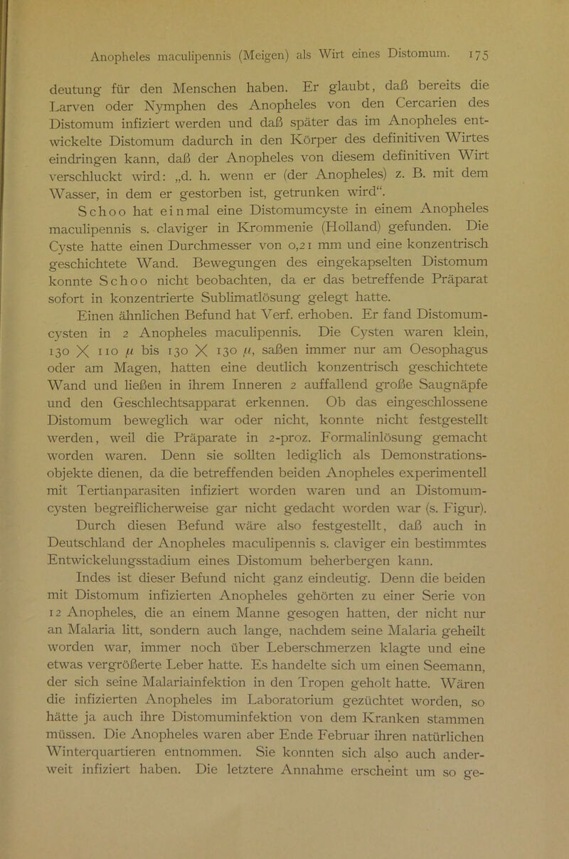 deutung für den Menschen haben. Er glaubt, daß bereits die Larven oder Nymphen des Anopheles von den Cercarien des Distomum infiziert werden und daß später das im Anopheles ent- wickelte Distomum dadurch in den Körper des definitiven Wirtes eindring'en kann, daß der Anopheles von diesem definitiven Wirt verschluckt wird: „d. h. wenn er (der Anopheles) z. B. mit dem Wasser, in dem er gestorben ist, getrunken wird1’. Schoo hat einmal eine Distomumcyste in einem Anopheles maculipennis s. claviger in Krommenie (Holland) gefunden. Die Cyste hatte einen Durchmesser von 0,21 mm und eine konzentrisch geschichtete Wand. Bewegungen des eingekapselten Distomum konnte Schoo nicht beobachten, da er das betreffende Präparat sofort in konzentrierte Sublimatlösung gelegt hatte. Einen ähnlichen Befund hat Verf. erhoben. Er fand Distomum- C3^sten in 2 Anopheles maculipennis. Die Cysten waren klein, 130 X 110 jU bis 130 X 13° A saßen immer nur am Oesophagus oder am Magen, hatten eine deutlich konzentrisch geschichtete Wand und ließen in ihrem Inneren 2 auffallend große Saugnäpfe und den Geschlechtsapparat erkennen. Ob das eingeschlossene Distomum beweglich war oder nicht, konnte nicht festgestellt werden, weil die Präparate in 2-proz. Formalinlösung gemacht worden waren. Denn sie sollten lediglich als Demonstrations- objekte dienen, da die betreffenden beiden Anopheles experimentell mit Tertianparasiten infiziert worden waren und an Distomum - cysten begreiflicherweise gar nicht gedacht worden war (s. Figur). Durch diesen Befund wäre also festgestellt, daß auch in Deutschland der Anopheles maculipennis s. claviger ein bestimmtes Entwickelungsstadium eines Distomum beherbergen kann. Indes ist dieser Befund nicht ganz eindeutig. Denn die beiden mit Distomum infizierten Anopheles gehörten zu einer Serie von 12 Anopheles, die an einem Manne gesogen hatten, der nicht nur an Malaria litt, sondern auch lange, nachdem seine Malaria geheilt worden war, immer noch über Leberschmerzen klagte und eine etwas vergrößerte Leber hatte. Es handelte sich um einen Seemann, der sich seine Malariainfektion in den Tropen geholt hatte. Wären die infizierten Anopheles im Laboratorium gezüchtet worden, so hätte ja auch ihre Distomuminfektion von dem Kranken stammen müssen. Die Anopheles waren aber Ende Februar ihren natürlichen Winterquartieren entnommen. Sie konnten sich also auch ander- weit infiziert haben. Die letztere Annahme erscheint um so ge-