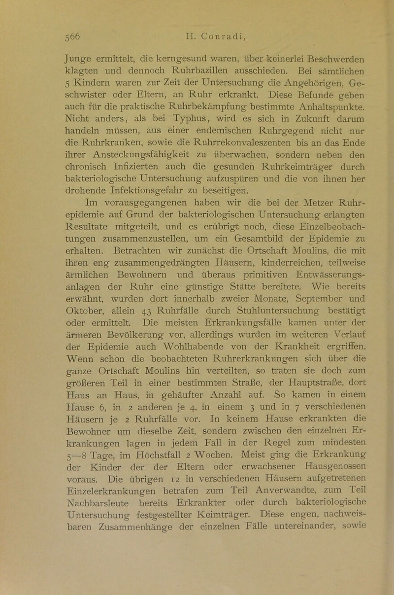 Junge ermittelt, die kerngesund waren, über keinerlei Beschwerden klagten und dennoch Ruhrbazillen ausschieden. Bei sämtlichen 5 Kindern waren zur Zeit der Untersuchung die Angehörigen, Ge- schwister oder Eltern, an Ruhr erkrankt. Diese Befunde geben auch für die praktische Ruhrbekämpfung bestimmte Anhaltspunkte. Nicht anders, als bei Typhus, wird es sich in Zukunft darum handeln müssen, aus einer endemischen Ruhrgegend nicht nur die Ruhrkranken, sowie die Ruhrrekonvaleszenten bis an das Ende ihrer Ansteckungsfähigkeit zu überwachen, sondern neben den chronisch Infizierten auch die gesunden Ruhrkeimträger durch bakteriologische Untersuchung aufzuspüren und die von ihnen her drohende Infektionsgefahr zu beseitigen. Im vorausgegangenen haben wir die bei der Metzer Ruhr- epidemie auf Grund der bakteriologischen Untersuchung erlangten Resultate mitgeteilt, und es erübrigt noch, diese Einzelbeobach- tungen zusammenzustellen, um ein Gesamtbild der Epidemie zu erhalten. Betrachten wir zunächst die Ortschaft Moulins, die mit ihren eng zusammengedrängten Häusern, kinderreichen, teilweise ärmlichen Bewohnern und überaus primitiven Entwässerungs- anlagen der Ruhr eine günstige Stätte bereitete. Wie bereits erwähnt, wurden dort innerhalb zweier Monate, September und Oktober, allein 43 Ruhrfälle durch Stuhluntersuchung bestätigt oder ermittelt. Die meisten Erkrankungsfälle kamen unter der ärmeren Bevölkerung vor, allerdings wurden im weiteren Verlauf der Epidemie auch Wohlhabende von der Krankheit ergriffen. Wenn schon die beobachteten Ruhrerkrankungen sich über die ganze Ortschaft Moulins hin verteilten, so traten sie doch zum größeren Teil in einer bestimmten Straße, der Hauptstraße, dort Haus an Haus, in gehäufter Anzahl auf. So kamen in einem Hause 6, in 2 anderen je 4, in einem 3 und in 7 verschiedenen Häusern je 2 Ruhrfälle vor. In keinem Hause erkrankten die Bewohner um dieselbe Zeit, sondern zwischen den einzelnen Er- krankungen lagen in jedem Fall in der Regel zum mindesten 5—8 Tage, im Höchstfall 2 Wochen. Meist ging die Erkrankung der Kinder der der Eltern oder erwachsener Hausgenossen voraus. Die übrigen 12 in verschiedenen Häusern aufgetretenen Einzelerkrankungen betrafen zum Teil Anverwandte, zum Teil Nachbarsleute bereits Erkrankter oder durch bakteriologische Untersuchung festgestellter Keimträger. Diese engen, nachweis- baren Zusammenhänge der einzelnen Fälle untereinander, sowie