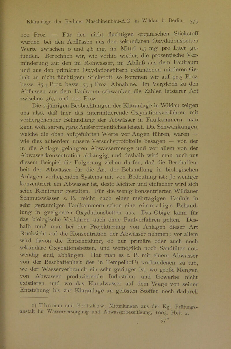 100 Proz. — Für den nicht flüchtigen organischen Stickstoff wurden bei den Abflüssen aus den sekundären Oxydationsbetten Werte zwischen o und 4,6 mg, im Mittel 1,5 mg pro Liter ge- funden. Berechnen wir, wie vorhin wieder, die prozentische Ver- minderung auf den im Rohwasser, im Abfluß aus dem Faulraum und aus den primären Oxydationsflltern gefundenen mittleren Ge- halt an nicht flüchtigem Stickstoff, so kommen wir auf 92,5 Proz. bezw. 85,4 Proz. bezw. 59,4 Proz. Abnahme. Im Vergleich zu den Abflüssen aus dem Faulraum schwanken die Zahlen letzterer Art zwischen 36,7 und 100 Proz. Die 2-jährigen Beobachtungen der Kläranlage in Wildau zeigen uns also, daß hier das intermittierende Oxydationsverfahren mit vorhergehender Behandlung der Abwässer in Faulkammern, man kann wohl sagen, ganz Außerordentliches leistet. Die Schwankungen, welche die oben aufgeführten Werte vor Augen führen, waren — wie dies außerdem unsere Versuchsprotokolle besagen — von der in die Anlage gelangten Abwassermenge und vor allem von der Abwasserkonzentration abhängig, und deshalb wird man auch aus diesem Beispiel die Folgerung ziehen dürfen, daß die Beschaffen- heit der Abwässer für die Art der Behandlung in biologischen Anlagen vorliegenden Systems mit von Bedeutung ist: Je weniger konzentriert ein Abwasser ist, desto leichter und einfacher wird sich seine Reinigung gestalten. Für die wenig konzentrierten Wildauer Schmutzwässer z. B. reicht nach einer mehrtägigen Fäulnis in sehr geräumigen Faulkammern schon eine einmalige Behand- lung in geeigneten Oxydationsbetten aus. Das Obige kann für das biologische Verfahren auch ohne Faulverfahren gelten. Des- halb muß man bei der Projektierung von Anlagen dieser Axt Rücksicht auf die Konzentration der Abwässer nehmen; vor allem wird davon die Entscheidung, ob nur primäre oder auch noch sekundäre Oxydationsbetten, und womöglich noch Sandfilter not- wendig sind, abhängen. Hat man es z. B. mit einem Abwasser von der Beschaffenheit des in Tempelhof1) vorhandenen zu tun, wo der Wasserverbrauch ein sehr geringer ist, wo große Mengen von Abwasser produzierende Industrien und Gewerbe nicht existieren, und wo das Kanalwasser auf dem Wege von seiner Entstehung bis zur Kläranlage an gelösten Stoffen noch dadurch 1) Thumm und Pritzkow, Mitteilungen aus der Kgl. Prüfungs- anstalt für Wasserversorgung und Abwasserbeseitigung, 1903, Heft 2. 37*