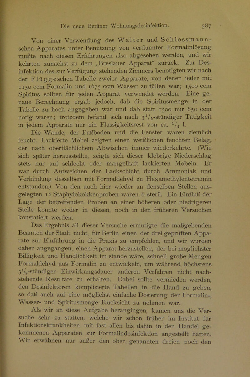 Von einer Verwendung- des Walter und Schlossmann- schen Apparates unter Benutzung' von verdünnter Formalinlösung' mußte nach diesen Erfahrungen also abgesehen werden, und wir kehrten zunächst zu dem „Breslauer Apparat“ zurück. Zur Des- infektion des zur Verfügung stehenden Zimmers benötigten wir nach der Flüggeschen Tabelle zweier Apparate, von denen jeder mit 1150 ccm Formahn und 1675 ccm Wasser zu füllen war; 1500 ccm Spiritus sollten für jeden Apparat verwendet werden. Eine ge- naue Berechnung ergab jedoch, daß die Spiritusmenge in der Tabelle zu hoch angegeben war und daß statt 1500 nur 650 ccm nötig waren; trotzdem befand sich nach 31/2-stündiger Tätigkeit in jedem Apparate nur ein Flüssigkeitsrest von ca. 1/4 1. Die Wände, der Fußboden und die Fenster waren ziemlich feucht. Lackierte Möbel zeigten einen weißlichen feuchten Belag, der nach oberflächlichem Abwischen immer wiederkehrte. (Wie sich später herausstellte, zeigte sich dieser klebrige Niederschlag stets nur auf schlecht oder mangelhaft lackierten Möbeln. Er war durch Aufweichen der Lackschicht durch Ammoniak und Verbindung desselben mit Formaldehyd zu Hexamethylentetramin entstanden.) Von den auch hier wieder an denselben Stellen aus- gelegten 12 Staphylokokkenproben waren 6 steril. Ein Einfluß der Lage der betreffenden Proben an einer höheren oder niedrigeren Stelle konnte weder in diesen, noch in den früheren Versuchen konstatiert werden. Das Ergebnis all dieser Versuche ermutigte die maßgebenden Beamten der Stadt nicht, für Berlin einen der drei geprüften Appa- rate zur Einführung in die Praxis zu empfehlen, und wir wurden daher angegangen, einen Apparat herzustellen, der bei möglichster Billigkeit und Handlichkeit im stände wäre, schnell große Mengen Formaldehyd aus Formalin zu entwickeln, um während höchstens 3V2-stündiger Einwirkungsdauer anderen Verfahren nicht nach- stehende Resultate zu erhalten. Dabei sollte vermieden werden, den Desinfektoren komplizierte Tabellen in die Hand zu geben, so daß auch auf eine möglichst einfache Dosierung der Formalin-, Wasser- und Spiritusmenge Rücksicht zu nehmen war. Als wir an diese Aufgabe herangingen, kamen uns die Ver- suche sehr zu statten, welche wir schon früher im Institut für Infektionskrankheiten mit fast allen bis dahin in den Handel ge- kommenen Apparaten zur Formalindesinfektion angestellt hatten. Wir erwähnen nur außer den oben genannten dreien noch den