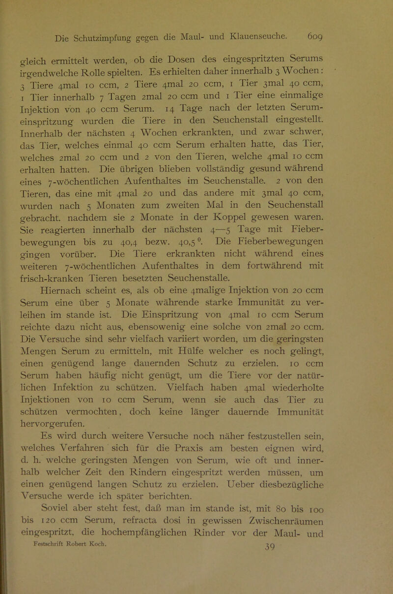 gleich. ermittelt werden, ob die Dosen des eingespritzten Serums irgendwelche Rolle spielten. Es erhielten daher innerhalb 3 Wochen: 3 Tiere 4mal 10 ccm, 2 Tiere zpmal 20 ccm, 1 Tier ßmal 40 ccm, 1 Tier innerhalb 7 Tagen 2mal 20 ccm und 1 Tier eine einmalige Injektion von 40 ccm Serum. 14 Tage nach der letzten Serum- einspritzung wurden die Tiere in den Seuchenstall eingestellt. Innerhalb der nächsten 4 Wochen erkrankten, und zwar schwer, das Tier, welches einmal 40 ccm Serum erhalten hatte, das Tier, welches 2mal 20 ccm und 2 von den Tieren, welche 4mal 10 ccm erhalten hatten. Die übrigen blieben vollständig gesund während eines 7-wöchentlichen Aufenthaltes im Seuchenstalle. 2 von den Tieren, das eine mit 4mal 20 und das andere mit 3mal 40 ccm, wurden nach 5 Monaten zum zweiten Mal in den Seuchenstall gebracht, nachdem sie 2 Monate in der Koppel gewesen waren. Sie reagierten innerhalb der nächsten 4—5 Tage mit Fieber- bewegungen bis zu 40,4 bezw. 40,5 °. Die Fieberbewegungen gingen vorüber. Die Tiere erkrankten nicht während eines weiteren 7-wöchentlichen Aufenthaltes in dem fortwährend mit frisch-kranken Tieren besetzten Seuchenstalle. Hiernach scheint es, als ob eine 4malige Injektion von 20 ccm Serum eine über 5 Monate währende starke Immunität zu ver- leihen im stände ist. Die Einspritzung von 4mal 10 ccm Serum reichte dazu nicht aus, ebensowenig eine solche von 2mal 20 ccm. Die Versuche sind sehr vielfach variiert worden, um die geringsten Mengen Serum zu ermitteln, mit Hülfe welcher es noch gelingt, einen genügend lange dauernden Schutz zu erzielen. 10 ccm Serum haben häufig nicht genügt, um die Tiere vor der natür- lichen Infektion zu schützen. Vielfach haben 4inal wiederholte Injektionen von 10 ccm Serum, wenn sie auch das Tier zu schützen vermochten, doch keine länger dauernde Immunität hervorgerufen. Es wird durch weitere Versuche noch näher festzustellen sein, welches Verfahren sich für die Praxis am besten eignen wird, d. h. welche geringsten Mengen von Serum, wie oft und inner- halb welcher Zeit den Rindern eingespritzt werden müssen, um einen genügend langen Schutz zu erzielen. Ueber diesbezügliche Versuche werde ich später berichten. Soviel aber steht fest, daß man im stände ist, mit 80 bis 100 bis 120 ccm Serum, refracta dosi in gewissen Zwischenräumen eingespritzt, die hochempfänglichen Rinder vor der Maul- und Festschrift Robert Koch. in