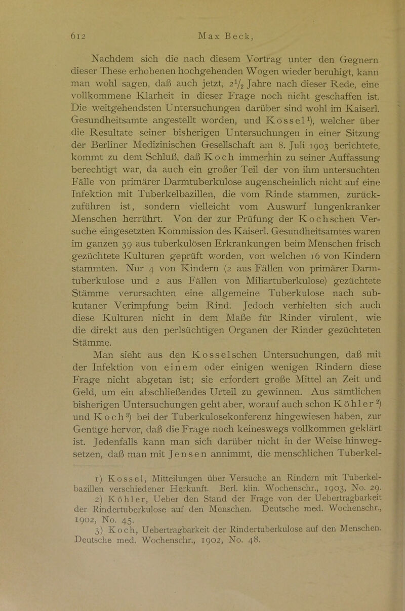 Nachdem sich die nach diesem Vortrag unter den Gegnern dieser These erhobenen hochgehenden Wogen wieder beruhigt, kann man wohl sagen, daß auch jetzt, zlj2 Jahre nach dieser Rede, eine vollkommene Klarheit in dieser Frage noch nicht geschaffen ist. Die weitgehendsten Untersuchungen darüber sind wohl im Kaiser! Gesundheitsamte angestellt worden, und K o s s e 11), welcher über die Resultate seiner bisherigen Untersuchungen in einer Sitzung der Berliner Medizinischen Gesellschaft am 8. Juli 1903 berichtete, kommt zu dem Schluß, daß Koch immerhin zu seiner Auffassung berechtigt war, da auch ein großer Teil der von ihm untersuchten Fälle von primärer Darm tuberkulöse augenscheinlich nicht auf eine Infektion mit Tuberkelbazillen, die vom Rinde stammen, zurück- zuführen ist, sondern vielleicht vom Auswurf lungenkranker Menschen herrührt. Von der zur Prüfung der Kochschen Ver- suche eingesetzten Kommission des Kaiser! Gesundheitsamtes waren im ganzen 39 aus tuberkulösen Erkrankungen beim Menschen frisch gezüchtete Kulturen geprüft worden, von welchen 16 von Kündern stammten. Nur 4 von Kindern (2 aus Fällen von primärer Darm- tuberkulose und 2 aus Fällen von Miliartuberkulose) gezüchtete Stämme verursachten eine allgemeine Tuberkulose nach sub- kutaner Verimpfung beim Rind. Jedoch verhielten sich auch diese Kulturen nicht in dem Maße für Rinder virulent, wie die direkt aus den perlsüchtigen Organen der Rinder gezüchteten Stämme. Man sieht aus den Kosselschen Untersuchungen, daß mit der Infektion von einem oder einigen wenigen Rindern diese Frage nicht abgetan ist; sie erfordert große Mittel an Zeit und Geld, um ein abschließendes Urteil zu gewinnen. Aus sämtlichen bisherigen Untersuchungen geht aber, worauf auch schon Köhler2) und Koch3) bei der Tuberkulosekonferenz hingewiesen haben, zur Genüge hervor, daß die Frage noch keineswegs vollkommen geklärt ist. Jedenfalls kann man sich darüber nicht in der Weise hinweg- setzen, daß man mit Jensen annimmt, die menschlichen Tuberkel- x) Kos sei, Mitteilungen über Versuche an Rindern mit Tuberkel- bazillen verschiedener Herkunft. Ber! klm. Wochenschr., 1903, No. 29. 2) Köhler, Ueber den Stand der Frage von der Uebertragbarkeit der Rindertuberkulose auf den Menschen. Deutsche mec! Wochenschr., 1902, No. 45. 3) Koch, Uebertragbarkeit der Rindertuberkulose auf den Menschen. Deutsche med. Wochenschr., 1902, No. 48.