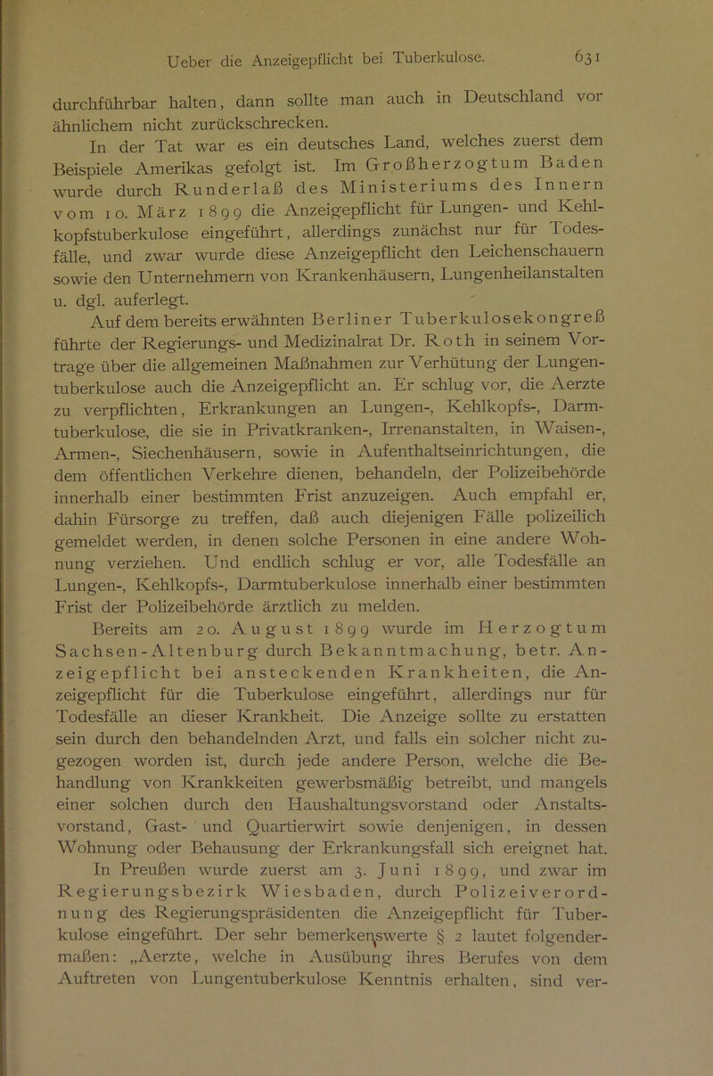 durchführbar halten, dann sollte man auch in Deutschland vor ähnlichem nicht zurückschrecken. In der Tat war es ein deutsches Land, welches zuerst dem Beispiele Amerikas gefolgt ist. Im Großherzogtum Baden wurde durch Runderlaß des Ministeriums des in nein vom 10. März 1 8 9 9 die Anzeigepflicht für Lungen- und Kehl- kopfstuberkulose eingeführt, allerdings zunächst nur für Todes- fälle, und zwar wurde diese Anzeigepflicht den Leichenschauern sowie den Unternehmern von Krankenhäusern, Lungenheilanstalten u. dgl. auferlegt. Auf dem bereits erwähnten Berliner Tuberkulosekongreß führte der Regierungs- und Medizinalrat Dr. Roth in seinem Vor- trage über die allgemeinen Maßnahmen zur Verhütung der Lungen- tuberkulose auch die Anzeigepflicht an. Er schlug vor, die Aerzte zu verpflichten, Erkrankungen an Lungen-, Kehlkopfs-, Darm- tuberkulose, che sie in Privatkranken-, Irrenanstalten, in Waisen-, Armen-, Siechenhäusern, sowie in Aufenthaltseinrichtungen, die dem öffentlichen Verkehre dienen, behandeln, der Polizeibehörde innerhalb einer bestimmten Frist anzuzeigen. Auch empfahl er, dahin Fürsorge zu treffen, daß auch diejenigen Fälle polizeilich gemeldet werden, in denen solche Personen in eine andere Woh- nung verziehen. Und endlich schlug er vor, alle Todesfälle an Lungen-, Kehlkopfs-, Darm tuberkulöse innerhalb einer bestimmten Frist der Polizeibehörde ärztlich zu melden. Bereits am 20. August 189g wurde im Herzogtum Sachsen-Altenburg durch Bekanntmachung, betr. An- zeigepflicht bei ansteckenden Krankheiten, die An- zeigepflicht für die Tuberkulose eingeführt, allerdings nur für Todesfälle an dieser Krankheit. Die Anzeige sollte zu erstatten sein durch den behandelnden Arzt, und falls ein solcher nicht zu- gezogen worden ist, durch jede andere Person, welche die Be- handlung von Krankheiten gewerbsmäßig betreibt, und mangels einer solchen durch den Haushaltungsvorstand oder Anstalts- vorstand, Gast- und Quartierwirt sowie denjenigen, in dessen Wohnung oder Behausung der Erkrankungsfall sich ereignet hat. In Preußen wurde zuerst am 3. Juni 1899, und zwar im Regierungsbezirk Wiesbaden, durch Polizeiverord- nung des Regierungspräsidenten die Anzeigepflicht für Tuber- kulose ein geführt. Der sehr bemerkenswerte § 2 lautet folgender- maßen: „Aerzte, welche in Ausübung ihres Berufes von dem Auftreten von Lungentuberkulose Kenntnis erhalten, sind ver-