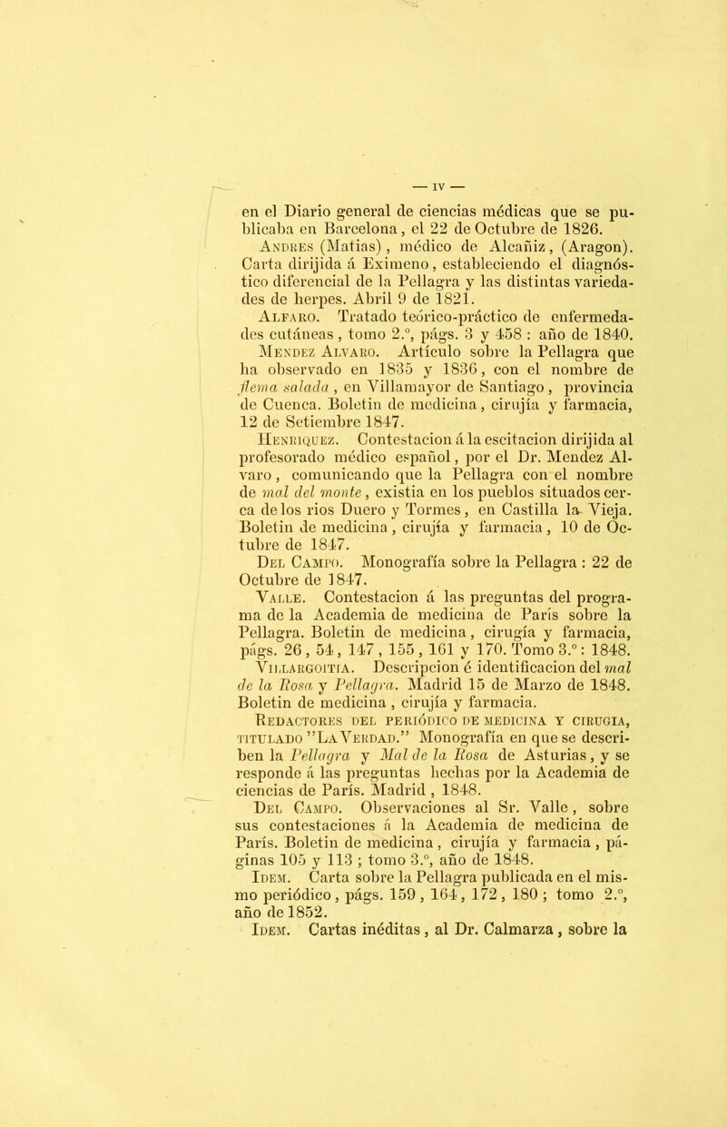 en el Diario general de ciencias médicas que se pu- blicaba en Barcelona, el 22 de Octubre de 1826. Andrés (Mafias), médico de Alcañiz, (Aragón). Carta dirijida á Eximeno, estableciendo el diagnós- tico diferencial de la Pellagra y las distintas varieda- des de herpes. Abril 9 de 1821. Alfaro. Tratado teórico-práctico de enfermeda- des cutáneas, tomo 2.°, págs. 3 y 458 : año de 1840. Mendez Alvaro. Artículo sobre la Pellagra que lia observado en 1835 y 1836, con el nombre de flema salada , en Villamayor de Santiago, provincia de Cuenca. Boletin de medicina, cirujía y farmacia, 12 de Setiembre 1847. Henriquez. Contestación á la escitacion dirijida al profesorado médico español, por el Dr. Mendez Al- varo , comunicando que la Pellagra con el nombre de mal del monte , existia en los pueblos situados cer- ca délos rios Duero y Tormes, en Castilla la Vieja. Boletin de medicina , cirujía y farmacia , 10 de Oc- tubre de 1847. Del Campo. Monografía sobre la Pellagra : 22 de Octubre de 1847. Valle. Contestación á las preguntas del progra- ma de la Academia de medicina de París sobre la Pellagra. Boletin de medicina, cirugía y farmacia, págs. 26 , 54, 147,155,161 y 170. Tomo 3.°: 1848. Villargoitia. Descripción é identificación del mal de la llosa y Pellagra. Madrid 15 de Marzo de 1848. Boletin de medicina , cirujía y farmacia. Redactores del periódico de medicina y cirugía, titulado ”La Verdad.” Monografía en que se descri- ben la Pellagra y Mal de la Rosa de Asturias, y se responde á las preguntas hechas por la Academia de ciencias de París. Madrid , 1848. Del Campo. Observaciones al Sr. Valle , sobre sus contestaciones á la Academia de medicina de París. Boletin de medicina , cirujía y farmacia , pá- ginas 105 y 113 ; tomo 3.°, año de 1848. Idem. Carta sobre la Pellagra publicada en el mis- mo periódico , págs. 159,164 , 172 , 180 ; tomo 2.°, año de 1852. Idem. Cartas inéditas, al Dr. Calmarza , sobre la