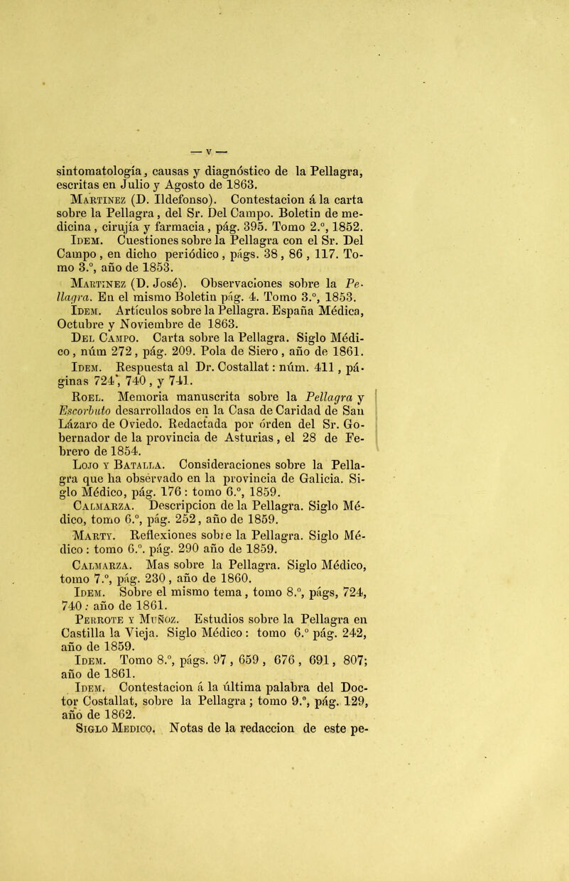 sintomatología, causas y diagnóstico de la Pellagra, escritas en Julio y Agosto de 1863. Martínez (B. Ildefonso). Contestación ála carta sobre la Pellagra, del Sr. Del Campo. Boletin de me- dicina, cirujía y farmacia, pág. 395. Tomo 2.°, 1852. Idem. Cuestiones sobre la Pellagra con el Sr. Bel Campo , en diclio periódico , págs. 38, 86 , 117. To- mo 3.°, año de 1853. Martínez (D. José). Observaciones sobre la Pe- llagra. En el mismo Boletin pág. 1. Tomo 3.°, 1853. Idem. Artículos sobre la Pellagra. España Médica, Octubre y Noviembre de 1863. Bel Campo. Carta sobre la Pellagra. Siglo Médi- co , núm 272, pág. 209. Pola de Siero, año de 1861. Idem. Respuesta al Br. Costallat: núm. 411, pá- ginas 724’, 740 , y 741. Roel. Memoria manuscrita sobre la Pellagra y Escorbuto desarrollados en la Casa de Caridad de San Lázaro de Oviedo. Redactada por orden del Sr. Go- bernador de la provincia de Asturias , el 28 de Fe- brero de 1854. Lojo y Batalla. Consideraciones sobre la Pella- gra que lia obsérvado en la provincia de Galicia. Si- glo Médico, pág. 176: tomo 6.°, 1859. Calmarza. Bescripcion de la Pellagra. Siglo Mé- dico, tomo 6.°, pág. 252, año de 1859. Marty. Reflexiones sobre la Pellagra. Siglo Mé- dico : tomo 6.°. pág. 290 año de 1859. Calmarza. Mas sobre la Pellagra. Siglo Médico, tomo 7.°, pág. 230, año de 1860. Idem. Sobre el mismo tema, tomo 8.°, págs, 724, 740 ; año de 1861. Perrote y Muñoz. Estudios sobre la Pellagra en Castilla la Vieja. Siglo Médico : tomo 6.° pág. 242, año de 1859. Idem. Tomo 8.°, págs. 97 , 659 , 676 , 691, 807; año de 1861. Idem. Contestación á la última palabra del Boc- tor Costallat, sobre la Pellagra; tomo 9.°, pág. 129, año de 1862. Siglo Medico. Notas de la redacción de este pe-