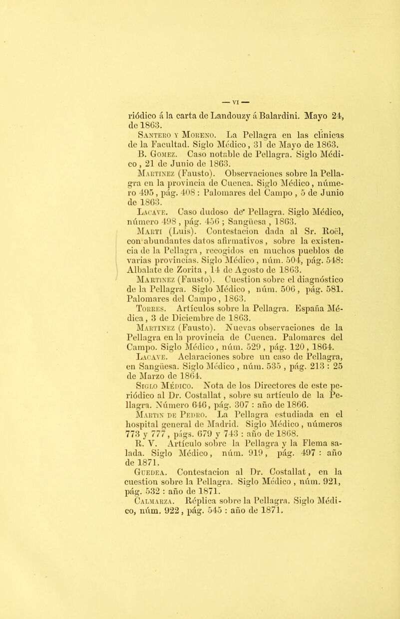 riódico á la carta de Landouzy á Balardini. Mayo 24, de 1863. Santero y Moreno. La Pellagra en las clínicas de la Facultad. Siglo Medico, 31 de Mayo de 1863. B. Gómez. Caso notable de Pellagra. Siglo Médi- co , 21 de Junio de 1863. Martínez (Fausto). Observaciones sobre la Pella- gra en la provincia de Cuenca. Siglo Médico, núme- ro 495, pág. 408 : Palomares del Campo , 5 de Junio de 1863. Lacave. Caso dudoso de* Pellagra. Siglo Médico, número 498 , pág. 456 ; Sangüesa , 1863. Marti (Luis). Contestación dada al Sr. Roél, con abundantes datos afirmativos , sobre la existen- cia de la Pellagra, recogidos en muchos pueblos de varias provincias. Siglo Médico, núm. 504, pág. 548: Albalate de Zorita , 14 de Agosto de 1863. Martínez (Fausto). Cuestión sobre el diagnóstico de la Pellagra. Siglo Médico , núm. 506 , pág. 581. Palomares del Campo , 1863. Torres. Artículos sobre la Pellagra. España Mé- dica , 3 de Diciembre de 1863. Martínez (Fausto). Nuevas observaciones de la Pellagra en la provincia de Cuenca. Palomares del Campo. Siglo Médico, núm. 529 , pág. 120, 1864. Lacave. Aclaraciones sobre un caso de Pellagra, en Sangüesa. Siglo Médico , núm. 535 , pág. 213 : 25 de Marzo de 1864. Siglo Médico. Nota de los Directores de este pe- riódico al Dr. Costallat, sobre su artículo de la Pe- llagra. Número 646, pág. 307 : año de 1866. Martin de Pedro. La Pellagra estudiada en el hospital general de Madrid. Siglo Médico, números 773 y 777, págs. 679 y 743 : año de 1868. R. V. Artículo sobre la Pellagra y la Flema sa- lada. Siglo Médico, núm. 919, pág. 497 : año de 1871. Güedea. Contestación al Dr. Costallat, en la cuestión sobre la Pellagra. Siglo Médico , núm. 921, pág. 532 : año de 1871. Calmarza. Réplica sobre la Pellagra. Siglo Médi- co, núm. 922, pág. 545 : año de 1871.